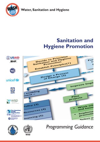 Water, Sanitation and Hygiene
SanitationandHygienePromotion–ProgrammingGuidance
Sanitation and
Hygiene Promotion
Programming Guidance
ISBN 92 4 159303 2
This document was jointly produced by the following organisations:
London School of Hygiene & Tropical Medicine (LSHTM)
Keppel Street, London WC1E 7HT, United Kingdom
Tel: +44 20 7636 8636 Fax: +44 20 7436 5389
Website: www.lshtm.ac.uk
Pan American Health Organization (PAHO)
Pan American Sanitary Bureau,
Regional Office of the World Health Organization
525 Twenty-third Street, N.W.Washington, D.C. 20037, United States of America
Tel: +1 202 974 3000 Fax: +1 202 974 3663
Website: www.paho.org
United Nations Children Fund (UNICEF)
Water, Environment and Sanitation Programme Division
3 UN Plaza, New York, NY 10017, United States of America
Tel: +1 212 824 6307; +1 212 326 7371 Fax: +1 212 824 6480
Website: www.unicef.org
U.S.Agency for International Development (USAID)
Bureau for Global Health, Infectious Diseases Division
Environmental Health Team, USAID/GH/HIDN/ID
Ronald Reagan Building,Washington, DC 20523-1000, United States of America
Tel: +1 202 712 0000 Fax: +1 202 216 3524
Websites: www.usaid.gov www.ehproject.org
Water, Engineering and Development Centre (WEDC)
Loughborough University, Leicestershire LE11 3TU, United Kingdom
Tel: +44 1509 222885 Fax: +44 1509 211079
E-mail: wedc@lboro.ac.uk Website: www.wedc.ac.uk
Water and Sanitation Program (WSP)
1818 H Street, N.W.,Washington, D.C. 20433, United States of America
Tel: +1 202 473 9785 Fax: +1 202 522 3313, 522 3228
E-mail: info@wsp.org Website: www.wsp.org
Water Supply and Sanitation Collaborative Council (WSSCC)
International Environment House, 9 Chemin des Anémones,
1219 Châtelaine, Geneva, Switzerland
Tel: +41 22 917 8657 Fax: +41 22 917 8084
E-mail: wsscc@who.int Website: www.wsscc.org
World Health Organisation (WHO)
Avenue Appia 20, 1211 Geneva 27, Switzerland
Tel: +41 22 791 2111 Fax: +41 22 791 3111
Email: info@who.int Website: www.who.int
WHO
 