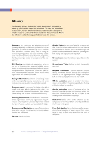Advocacy: is a continuous and adaptive process of
gathering, organizing and formulating information into ar-
guments to be communicated through various interper-
sonal and media channels, with a view to raising re-
sources or gaining political and social leadership accept-
ance and commitment for a development programme,
thereby preparing a society for acceptance of the pro-
grammei.
Civil Society: individuals and organisations who are
not part of the government apparatus including but not
limited to community organisations and informal groups,
non-governmental organisations, voluntary agencies,
small scale independent providers, private sector, media
organisations and professional bodies.
Ecological Sanitation: sanitation whose design builds
on the concept of protecting ecosystems, and which
treats excreta as a valuable resource to be recycled.
Empowerment: is a process of facilitating and enabling
people to acquire skills, knowledge and confidence to
make responsible choices and implement them; it helps
create settings that facilitate autonomous functioning.
Enabling Environment: Policies, financial instruments,
formal organisations, community organisations and part-
nerships which together support and promote needed
changes in hygiene practices and access to technology.
Environmental Sanitation: a range of interventions
designed to improve the management of excreta, sullage,
drainage and solid waste.
Excreta: faeces and urine.
Sanitation and Hygiene Promotion – Programming GuidanceVI
Gender Equity: the process of being fair to women and
men. To ensure fairness measures must be often available
to compensate for historical and social disadvantages that
prevent women and men from otherwise operating on a
level playing field. Equity leads to equalityii.
Groundwater: water found below ground level in the
sub-soil.
Groundwater Table: the level at which the subsoil is
saturated.
Hygiene Promotion: a planned approach to pre-
venting diarrhoeal diseases through the widespread
adoption of safe hygiene practices. It begins with and is
built on what local people know, do and wantiii.
Off-site sanitation: system of sanitation where exc-
reta are removed from the plot occupied by the dwelling
and its immediate surroundings.
On-site sanitation: system of sanitation where the
means of collection, storage and treatment (where this
exists) are contained within the plot occupied by the
dwelling and its immediate surroundings.
Pit Latrine: latrine with a pit for collection and de-
composition of excreta and from which liquid infiltrates
into the surrounding soil.
Pour-flush Latrine: latrine that depends for its oper-
ation of small quantities of water, poured from a con-
tainer by hand, to flush away faeces from the point of
defecation.
Glossary
The following glossary provides the reader with guidance about what is
meant by various terms used in this document. The list is not intended to
be exhaustive, nor the definitions definitive, rather this list is designed to
help the reader to understand what is intended in the current text. Where
the definition is taken from a published reference, this is noted.
 