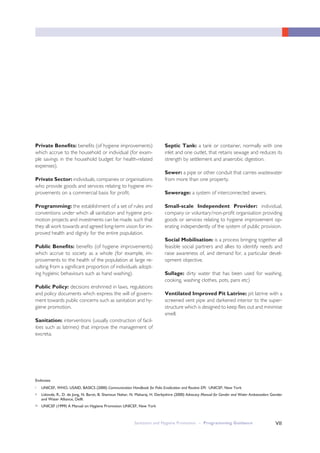 Sanitation and Hygiene Promotion – Programming Guidance VII
Private Benefits: benefits (of hygiene improvements)
which accrue to the household or individual (for exam-
ple savings in the household budget for health-related
expenses).
Private Sector: individuals, companies or organisations
who provide goods and services relating to hygiene im-
provements on a commercial basis for profit.
Programming: the establishment of a set of rules and
conventions under which all sanitation and hygiene pro-
motion projects and investments can be made, such that
they all work towards and agreed long-term vision for im-
proved health and dignity for the entire population.
Public Benefits: benefits (of hygiene improvements)
which accrue to society as a whole (for example, im-
provements to the health of the population at large re-
sulting from a significant proportion of individuals adopt-
ing hygienic behaviours such as hand washing).
Public Policy: decisions enshrined in laws, regulations
and policy documents which express the will of govern-
ment towards public concerns such as sanitation and hy-
giene promotion.
Sanitation: interventions (usually construction of facil-
ities such as latrines) that improve the management of
excreta.
Septic Tank: a tank or container, normally with one
inlet and one outlet, that retains sewage and reduces its
strength by settlement and anaerobic digestion.
Sewer: a pipe or other conduit that carries wastewater
from more than one property.
Sewerage: a system of interconnected sewers.
Small-scale Independent Provider: individual,
company or voluntary/non-profit organisation providing
goods or services relating to hygiene improvement op-
erating independently of the system of public provision.
Social Mobilisation: is a process bringing together all
feasible social partners and allies to identify needs and
raise awareness of, and demand for, a particular devel-
opment objective.
Sullage: dirty water that has been used for washing,
cooking, washing clothes, pots, pans etc)
Ventilated Improved Pit Latrine: pit latrine with a
screened vent pipe and darkened interior to the super-
structure which is designed to keep flies out and minimise
smell.
i UNICEF, WHO, USAID, BASICS (2000) Communication Handbook for Polio Eradication and Routine EPI: UNICEF, New York
ii Lidonde, R., D. de Jong, N. Barot, B. Shamsun Nahar, N. Maharaj, H. Derbyshire (2000) Advocacy Manual for Gender and Water Ambassadors Gender
and Water Alliance, Delft
iii UNICEF (1999) A Manual on Hygiene Promotion UNICEF, New York
Endnotes
 