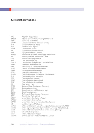 VIII Sanitation and Hygiene Promotion – Programming GuidanceVIII
List of Abbreviations
APL Adaptable Program Loan
BASICS II Basic Support for Institutionalizing Child Survival
CHC Community Health Clubs
DWAF Department for Water Affairs and Forestry
EHP Environmental Health Project
ESA External Support Agency
GWA Gender Water Alliance
HIF Hygiene Improvement Framework
HIPC Highly Indebted Poor Countries
IDWSS International Decade for Water Supply and Sanitation
IRC International Water and Sanitation Centre
ITN International Training Network
lpcd Litres per capita per day
LSHTM London School of Hygiene and Tropical Medicine
MDG Millennium Development Goal
MPA Methodology for Participatory Assessment
MTEF Medium Term Expenditure Framework
NGO Non-governmental Organisation
PEAP Poverty Eradication Action Plan
PHAST Participatory Hygiene and Sanitation Transformation
PLA Participatory Learning and Action
PRA Participatory Rural Appraisal
PRSC Poverty Reduction Support Credit
PRSP Poverty Reduction Strategy Paper
RSM Rural Sanitary Mart
SADC Southern African Development Community
SECAL Sector Adjustment Loan
SIM Sector Investment and Maintenance Loan
SWAp Sector Wide Approach
TOM Technician for Operation and Maintenance
TPPF Twin-Pit Pour Flush (Latrine)
UNDP United Nations Development Program
UNICEF United Nations Childrens Fund
USAID United States Agency for International Development
VIP Ventilated Improved Pit (Latrine)
WASH Water, Sanitation and Hygiene for All; global advocacy campaign of WSSCC
WEDC Water, Engineering and Development Centre, University of Loughborough
WELL Water and Environmental Health at London and Loughborough
WHO World Health Organisation
WSP Water and Sanitation Program
WSSCC Water Supply and Sanitation Collaborative Council
 