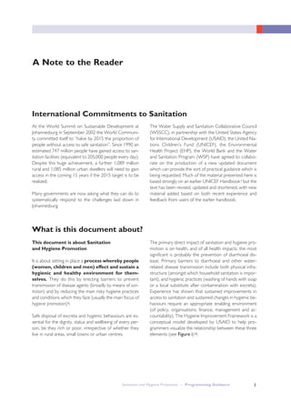 1
A Note to the Reader
At the World Summit on Sustainable Development at
Johannesburg in September 2002 the World Communi-
ty committed itself to “halve by 2015 the proportion of
people without access to safe sanitation”. Since 1990 an
estimated 747 million people have gained access to san-
itation facilities (equivalent to 205,000 people every day).
Despite this huge achievement, a further 1,089 million
rural and 1,085 million urban dwellers will need to gain
access in the coming 15 years if the 2015 target is to be
realized.
Many governments are now asking what they can do to
systematically respond to the challenges laid down in
Johannesburg.
The Water Supply and Sanitation Collaborative Council
(WSSCC), in partnership with the United States Agency
for International Development (USAID), the United Na-
tions Children’s Fund (UNICEF), the Environmental
Health Project (EHP), the World Bank and the Water
and Sanitation Program (WSP) have agreed to collabo-
rate on the production of a new updated document
which can provide the sort of practical guidance which is
being requested. Much of the material presented here is
based strongly on an earlier UNICEF Handbooki but the
text has been revised, updated and shortened, with new
material added based on both recent experience and
feedback from users of the earlier handbook.
International Commitments to Sanitation
What is this document about?
This document is about Sanitation
and Hygiene Promotion
It is about setting in place a process whereby people
(women, children and men) effect and sustain a
hygienic and healthy environment for them-
selves. They do this by erecting barriers to prevent
transmission of disease agents (broadly by means of san-
itation) and by reducing the main risky hygiene practices
and conditions which they face (usually the main focus of
hygiene promotion)ii.
Safe disposal of excreta and hygienic behaviours are es-
sential for the dignity, status and wellbeing of every per-
son, be they rich or poor, irrespective of whether they
live in rural areas, small towns or urban centres.
The primary direct impact of sanitation and hygiene pro-
motion is on health, and of all health impacts, the most
significant is probably the prevention of diarrhoeal dis-
ease. Primary barriers to diarrhoeal and other water-
related disease transmission include both physical infra-
structure (amongst which household sanitation is impor-
tant), and hygienic practices (washing of hands with soap
or a local substitute after contamination with excreta).
Experience has shown that sustained improvements in
access to sanitation and sustained changes in hygienic be-
haviours require an appropriate enabling environment
(of policy, organisations, finance, management and ac-
countability). The Hygiene Improvement Framework is a
conceptual model developed by USAID to help pro-
grammers visualize the relationship between these three
elements (see Figure i)iii.
Sanitation and Hygiene Promotion – Programming Guidance 1
 