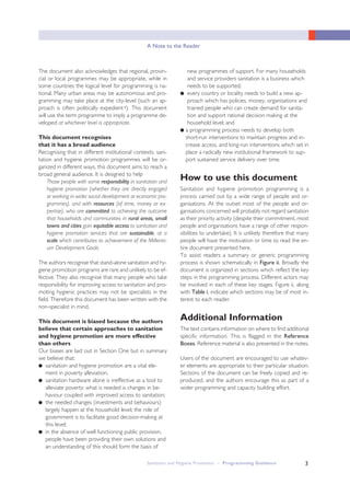 3
A Note to the Reader
The document also acknowledges that regional, provin-
cial or local programmes may be appropriate, while in
some countries the logical level for programming is na-
tional. Many urban areas may be autonomous and pro-
gramming may take place at the city-level (such an ap-
proach is often politically expedientv). This document
will use the term programme to imply a programme de-
veloped at whichever level is appropriate.
This document recognises
that it has a broad audience
Recognising that in different institutional contexts, sani-
tation and hygiene promotion programmes will be or-
ganized in different ways, this document aims to reach a
broad general audience. It is designed to help
Those people with some responsibility in sanitation and
hygiene promotion (whether they are directly engaged
or working in wider social development or economic pro-
grammes), and with resources (of time, money or ex-
pertise), who are committed to achieving the outcome
that households and communities in rural areas, small
towns and cities gain equitable access to sanitation and
hygiene promotion services that are sustainable, at a
scale which contributes to achievement of the Millenni-
um Development Goals
The authors recognise that stand-alone sanitation and hy-
giene promotion programs are rare and unlikely to be ef-
fective. They also recognise that many people who take
responsibility for improving access to sanitation and pro-
moting hygienic practices may not be specialists in the
field. Therefore this document has been written with the
non-specialist in mind.
This document is biased because the authors
believe that certain approaches to sanitation
and hygiene promotion are more effective
than others
Our biases are laid out in Section One but in summary
we believe that:
● sanitation and hygiene promotion are a vital ele-
ment in poverty alleviation;
● sanitation hardware alone is ineffective as a tool to
alleviate poverty; what is needed is changes in be-
haviour coupled with improved access to sanitation;
● the needed changes (investments and behaviours)
largely happen at the household level; the role of
government is to facilitate good decision-making at
this level;
● in the absence of well functioning public provision,
people have been providing their own solutions and
an understanding of this should form the basis of
new programmes of support. For many households
and service providers sanitation is a business which
needs to be supported;
● every country or locality needs to build a new ap-
proach which has policies, money, organisations and
trained people who can create demand for sanita-
tion and support rational decision making at the
household level; and
● a programming process needs to develop both
short-run interventions to maintain progress and in-
crease access, and long-run interventions which set in
place a radically new institutional framework to sup-
port sustained service delivery over time.
How to use this document
Sanitation and hygiene promotion programming is a
process carried out by a wide range of people and or-
ganisations. At the outset most of the people and or-
ganisations concerned will probably not regard sanitation
as their priority activity (despite their commitment, most
people and organisations have a range of other respon-
sibilities to undertake). It is unlikely therefore that many
people will have the motivation or time to read the en-
tire document presented here.
To assist readers a summary or generic programming
process is shown schematically in Figure ii. Broadly the
document is organized in sections which reflect the key
steps in the programming process. Different actors may
be involved in each of these key stages. Figure ii, along
with Table i, indicate which sections may be of most in-
terest to each reader.
Additional Information
The text contains information on where to find additional
specific information. This is flagged in the Reference
Boxes. Reference material is also presented in the notes.
Users of the document are encouraged to use whatev-
er elements are appropriate to their particular situation.
Sections of the document can be freely copied and re-
produced, and the authors encourage this as part of a
wider programming and capacity building effort.
Sanitation and Hygiene Promotion – Programming Guidance
 
