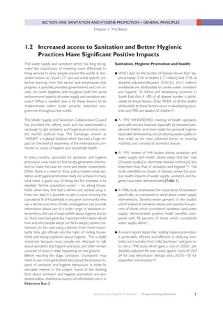 Sanitation and Hygiene Promotion – Programming Guidance 7
SECTION ONE: SANITATION AND HYGIENE PROMOTION – GENERAL PRINCIPLES
Chapter 1: The Basics
The water supply and sanitation sector has long recog-
nized the importance of investing more effectively to
bring services to poor people around the world. A doc-
ument known as “Vision 21” lays out some specific col-
lective learning from the sector and emphasizes that
progress is possible provided governments and civil so-
ciety can work together and recognize both the social
and economic aspects of water supply and sanitation ser-
vicesii. What is needed now is for these lessons to be
implemented within wider poverty reduction pro-
grammes throughout the world.
The Water Supply and Sanitation Collaborative Council
has provided the rallying point and has spearheaded a
campaign to get sanitation and hygiene promotion onto
the world’s political map. The Campaign, known as
“WASH” is a global initiative which has had a huge im-
pact on the level of awareness of the international com-
munity to issues of hygiene and household health.
In every country, advocates for sanitation and hygiene
promotion now need to find locally-generated informa-
tion to make the case for more and better investments.
Often, there is a need to show policy-makers what san-
itation and hygiene promotion really can achieve. In many
rural areas, a good way of doing this for example, is to
develop “latrine acquisition curves” – by asking house-
holds when they first had a latrine and started using it.
From this data it is possible to plot a curve showing the
cumulative % of households in any given community who
use a latrine over time. Similar investigations can provide
information about use of a wider range of sanitation in-
terventions, the use of soap, beliefs about hygiene and so
on. Such exercises generate important information about
how and why people adopt (or fail to adopt) sanitary be-
haviours (in this case using a latrine). Even more impor-
tantly they get officials into the habit of visiting house-
holds and asking questions about hygiene. This is vitally
important because most people are reluctant to talk
about sanitation and hygiene practices, and often remain
unaware of what is really happening on the ground.
Before reaching this stage, sanitation “champions” may
need to use more generalized data about the positive im-
pacts of sanitation and hygiene behaviours, in order to
stimulate interest in the subject. Some of the startling
facts about sanitation and hygiene promotion are pre-
sented below. Additional sources of information are in in
Reference Box 2.
Sanitation, Hygiene Promotion and health:
● WHO data on the burden of disease shows that “ap-
proximately 3.1% of deaths (1.7 million) and 3.7% of
disability-adjusted-life-years (DALYs) (54.2 million)
worldwide are attributable to unsafe water, sanitation
and hygiene.” In Africa and developing countries in
South East Asia 4–8% of all disease burden is attrib-
utable to these factors. Over 99.8% of all the deaths
attributable to these factors occur in developing coun-
tries and 90% are deaths of childreniii.
● A 1993 WHO/SEARO meeting of health specialists
gave safe excreta disposal, especially by diseased peo-
ple and children, and more water for personal hygiene,
especially handwashing, and protecting water quality, in
that order as the most influential factors on reducing
morbidity and mortality of diarrhoeal disease.
● A 1991 review of 144 studies linking sanitation and
water supply with health, clearly states that the “role
[of water quality] in diarrhoeal disease control [is] less
important than that of sanitation and hygiene”iv. The
study identified six classes of disease where the posi-
tive health impacts of water supply, sanitation and hy-
giene have been demonstrated (Table 1).
● A 1986 study emphasizes the importance of sanitation
specifically, as compared to stand-alone water supply
interventions. Seventy-seven percent of the studies
which looked at sanitation alone, and seventy-five per-
cent of those which considered sanitation and water
supply, demonstrated positive health benefits, com-
pared with 48 percent of those which considered
water supply alonev.
● A recent report states that “adding hygiene promotion
is particularly efficient and effective in reducing mor-
bidity and mortality from child diarrhoea” and goes on
to cite a 1996 study which gave a cost of USD21 per
disability-adjusted life year saved, against costs of USD
24 for oral rehydration therapy and USD15–35 for
expanded immunizationvi.
1.2 Increased access to Sanitation and Better Hygienic
Practices Have Significant Positive Impacts
 