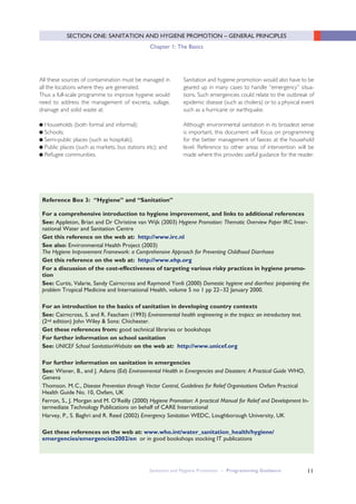 11
For a comprehensive introduction to hygiene improvement, and links to additional references
See: Appleton, Brian and Dr Christine van Wijk (2003) Hygiene Promotion: Thematic Overview Paper IRC Inter-
national Water and Sanitation Centre
Get this reference on the web at: http://www.irc.nl
See also: Environmental Health Project (2003)
The Hygiene Improvement Framework: a Comprehensive Approach for Preventing Childhood Diarrhoea
Get this reference on the web at: http://www.ehp.org
For a discussion of the cost-effectiveness of targeting various risky practices in hygiene promo-
tion
See: Curtis, Valarie, Sandy Cairncross and Raymond Yonli (2000) Domestic hygiene and diarrhea: pinpointing the
problem Tropical Medicine and International Health, volume 5 no 1 pp 22–32 January 2000.
For an introduction to the basics of sanitation in developing country contexts
See: Cairncross, S. and R. Feachem (1993) Environmental health engineering in the tropics: an introductory text.
(2nd edition) John Wiley & Sons: Chichester.
Get these references from: good technical libraries or bookshops
For further information on school sanitation
See: UNICEF School SanitationWebsite on the web at: http://www.unicef.org
For further information on sanitation in emergencies
See: Wisner, B., and J. Adams (Ed) Environmental Health in Emergencies and Disasters: A Practical Guide WHO,
Geneva
Thomson. M.C., Disease Prevention through Vector Control, Guidelines for Relief Organisations Oxfam Practical
Health Guide No. 10, Oxfam, UK
Ferron, S., J. Morgan and M. O’Reilly (2000) Hygiene Promotion: A practical Manual for Relief and Development In-
termediate Technology Publications on behalf of CARE International
Harvey, P., S. Baghri and R. Reed (2002) Emergency Sanitation WEDC, Loughborough University, UK
Get these references on the web at: www.who.int/water_sanitation_health/hygiene/
emergencies/emergencies2002/en or in good bookshops stocking IT publications
Reference Box 3: “Hygiene” and “Sanitation”
All these sources of contamination must be managed in
all the locations where they are generated.
Thus a full-scale programme to improve hygiene would
need to address the management of excreta, sullage,
drainage and solid waste at:
● Households (both formal and informal);
● Schools;
● Semi-public places (such as hospitals);
● Public places (such as markets, bus stations etc); and
● Refugee communities.
Sanitation and hygiene promotion would also have to be
geared up in many cases to handle “emergency” situa-
tions. Such emergencies could relate to the outbreak of
epidemic disease (such as cholera) or to a physical event
such as a hurricane or earthquake.
Although environmental sanitation in its broadest sense
is important, this document will focus on programming
for the better management of faeces at the household
level. Reference to other areas of intervention will be
made where this provides useful guidance for the reader.
Sanitation and Hygiene Promotion – Programming Guidance
SECTION ONE: SANITATION AND HYGIENE PROMOTION – GENERAL PRINCIPLES
Chapter 1: The Basics
 