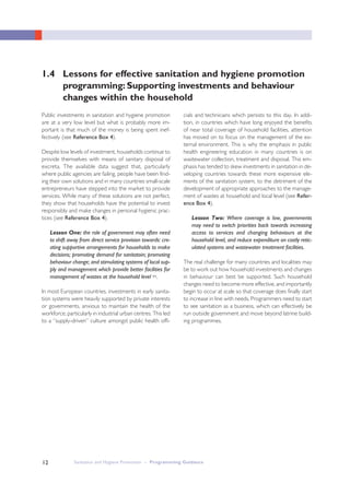 Sanitation and Hygiene Promotion – Programming Guidance12
Public investments in sanitation and hygiene promotion
are at a very low level but what is probably more im-
portant is that much of the money is being spent inef-
fectively (see Reference Box 4).
Despite low levels of investment, households continue to
provide themselves with means of sanitary disposal of
excreta. The available data suggest that, particularly
where public agencies are failing, people have been find-
ing their own solutions and in many countries small-scale
entrepreneurs have stepped into the market to provide
services. While many of these solutions are not perfect,
they show that households have the potential to invest
responsibly and make changes in personal hygienic prac-
tices (see Reference Box 4).
Lesson One: the role of government may often need
to shift away from direct service provision towards: cre-
ating supportive arrangements for households to make
decisions; promoting demand for sanitatoin; promoting
behaviour change; and stimulating systems of local sup-
ply and management which provide better facilities for
management of wastes at the household level xv.
In most European countries, investments in early sanita-
tion systems were heavily supported by private interests
or governments, anxious to maintain the health of the
workforce, particularly in industrial urban centres. This led
to a “supply-driven” culture amongst public health offi-
1.4 Lessons for effective sanitation and hygiene promotion
programming: Supporting investments and behaviour
changes within the household
cials and technicians which persists to this day. In addi-
tion, in countries which have long enjoyed the benefits
of near total coverage of household facilities, attention
has moved on to focus on the management of the ex-
ternal environment. This is why the emphasis in public
health engineering education in many countries is on
wastewater collection, treatment and disposal. This em-
phasis has tended to skew investments in sanitation in de-
veloping countries towards these more expensive ele-
ments of the sanitation system, to the detriment of the
development of appropriate approaches to the manage-
ment of wastes at household and local level (see Refer-
ence Box 4).
Lesson Two: Where coverage is low, governments
may need to switch priorities back towards increasing
access to services and changing behaviours at the
household level, and reduce expenditure on costly retic-
ulated systems and wastewater treatment facilities.
The real challenge for many countries and localities may
be to work out how household investments and changes
in behaviour can best be supported. Such household
changes need to become more effective, and importantly
begin to occur at scale so that coverage does finally start
to increase in line with needs. Programmers need to start
to see sanitation as a business, which can effectively be
run outside government and move beyond latrine build-
ing programmes.
 