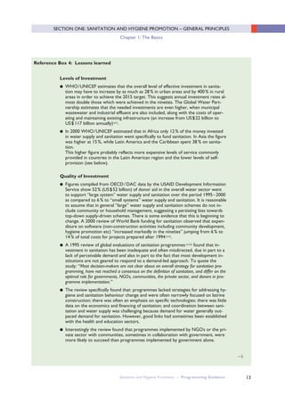 13
Levels of Investment
● WHO/UNICEF estimates that the overall level of effective investment in sanita-
tion may have to increase by as much as 28% in urban areas and by 400% in rural
areas in order to achieve the 2015 target. This suggests annual investment rates al-
most double those which were achieved in the nineties. The Global Water Part-
nership estimates that the needed investments are even higher, when municipal
wastewater and industrial effluent are also included, along with the costs of oper-
ating and maintaining existing infrastructure (an increase from US$22 billion to
US$ 117 billion annually)xvi.
● In 2000 WHO/UNICEF estimated that in Africa only 12% of the money invested
in water supply and sanitation went specifically to fund sanitation. In Asia the figure
was higher at 15%, while Latin America and the Caribbean spent 38 % on sanita-
tion.
This higher figure probably reflects more expensive levels of service commonly
provided in countries in the Latin American region and the lower levels of self-
provision (see below).
Quality of Investment
● Figures compiled from OECD/ DAC data by the USAID Development Information
Service show 52% (US$52 billion) of donor aid in the overall water sector went
to support “large system” water supply and sanitation over the period 1995–2000
as compared to 6% to “small systems” water supply and sanitation. It is reasonable
to assume that in general “large” water supply and sanitation schemes do not in-
clude community or household management, suggesting a persisting bias towards
top-down supply-driven schemes. There is some evidence that this is beginning to
change. A 2000 review of World Bank funding for sanitation observed that expen-
diture on software (non-construction activities including community development,
hygiene promotion etc) “increased markedly in the nineties” jumping from 6% to
14% of total costs for projects prepared after 1994xvii.
● A 1995 review of global evaluations of sanitation programmesxviii found that in-
vestment in sanitation has been inadequate and often misdirected, due in part to a
lack of perceivable demand and also in part to the fact that most development in-
stitutions are not geared to respond to a demand-led approach. To quote the
study: “Most decision-makers are not clear about an overall strategy for sanitation pro-
gramming, have not reached a consensus on the definition of sanitation, and differ on the
optimal role for governments, NGOs, communities, the private sector, and donors in pro-
gramme implementation.”
● The review specifically found that: programmes lacked strategies for addressing hy-
giene and sanitation behaviour change and were often narrowly focused on latrine
construction; there was often an emphasis on specific technologies; there was little
data on the economics and financing of sanitation; and coordination between sani-
tation and water supply was challenging because demand for water generally out-
paced demand for sanitation. However, good links had sometimes been established
with the health and education sectors.
● Interestingly the review found that programmes implemented by NGOs or the pri-
vate sector with communities, sometimes in collaboration with government, were
more likely to succeed than programmes implemented by government alone.
Reference Box 4: Lessons learned
>
Sanitation and Hygiene Promotion – Programming Guidance
SECTION ONE: SANITATION AND HYGIENE PROMOTION – GENERAL PRINCIPLES
Chapter 1: The Basics
 
