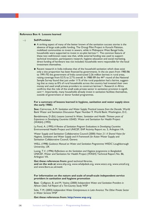 Sanitation and Hygiene Promotion – Programming Guidance14
Self-Provision
● A striking aspect of many of the better known of the sanitation success stories is the
absence of large scale public funding. The Orangi Pilot Project in Karachi Pakistan,
mobilized communities to invest in sewers, while in Midnapore West Bengal India,
households were supported to invest in on-plot latrinesxix. The common feature of
these two well-known cases was that, while external funding was used to support
technical innovation, participatory research, hygiene education and social marketing,
direct funding of hardware was not included; households were responsible for the local
investment themselves.
● Recent research in India indicates that of the household sanitation which does exist
only a tiny proportion has been financed by governments. In the six years from 1985/86
to 1991/92 the government of India constructed 2.26 million latrines in rural areas,
raising coverage from 0.5% to 2.7% overall. In 1988/89 the 44th
round of the National
Sample Survey found that just under 11% of the rural population had a latrine, suggest-
ing that as many as 8% of rural households across the country had invested their own
money and used small private providers to construct latrinesxx. Research in Africa
confirms that the role of the small scale private sector in sanitation provision is signifi-
cantxxi. Importantly, many households already invest in sanitation facilities themselves,
outside of government or donor funded programmes.
For a summary of lessons learned in hygiene, sanitation and water supply since
the early 1980s
See: Cairncross, A.M. Sanitation and Water Supply: Practical Lessons from the Decade. World
Bank Water and Sanitation Discussion Paper Number 9. World Bank: Washington, D.C.
Bendahmane, D (Ed.) Lessons Learned In Water, Sanitation and Health: Thirteen years of
Experience in Developing Countries USAID, Water and Sanitation for Health Project
(WASH) (1993)
La Fond, A. (1995) A Review of Sanitation Program Evaluations in Developing Countries
Environmental Health Project and UNICEF, EHP Activity Report no. 5, Arlington VA.
Water Supply and Sanitation Collaborative Council (2000) Vision 21: A Shared Vision for
Hygiene, Sanitation and Water Supply and A Framework for Action Water Supply and
Sanitation Collaborative Council, Geneva
WELL (1998) Guidance Manual on Water and Sanitation Programmes WEDC Loughborough
University, UK
Luong, T.V. (1996) Reflections on the Sanitation and Hygiene programme in Bangladesh
UNICEF, Water and Sanitation for Health Project (WASH) Technical Report No. 86,
Arlington VA.
Get these references from: good technical libraries,
and on the web at www.ehp.org, www.whelpdesk.org, www.wsscc.org, www.unicef.org
and www.lboro.ac.uk/wedc
For information on the nature and scale of small-scale independent service
providers in sanitation and hygiene promotion
See: Collignon, B. and M. Vezina (2000) Independent Water and Sanitation Providers in
African Cities: Full Report of a Ten-Country Study WSP
Solo, T.M. (2003) Independent Water Entrepreneurs in Latin America: The Other Private Sector
in Water Services WSP
Get these references from: http://www.wsp.org
Reference Box 4: Lessons learned
>
 