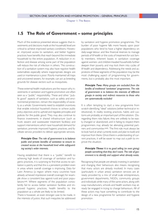15
Much of the evidence presented above suggests that in-
vestments and decisions made at the household level are
critical to achieve improved sanitary conditions. Howev-
er, improved access to sanitation, and better hygienic
practices have benefits that reach beyond the immediate
household to the entire population. A reduction in in-
fection and disease among some part of the population
will reduce the risk of infection in others. The construc-
tion of a sanitation system may also have negative health
externalities especially where inappropriate designs are
used or maintenance is poor. Poorly maintained silt traps
and uncovered sewers, for example, can act as breeding
grounds for disease vectors such as mosquitoes.
These external health implications are the reason why in-
vestments in sanitation and hygiene promotion are often
seen as a “public” responsibility. These and other “pub-
lic good” aspects of sanitation, such as safety and envi-
ronmental protection, remain the responsibility of socie-
ty as a whole. Governments need to establish incentives
that enable individual household choices to achieve public
policy objectives and to uphold and regulate principles and
policies for the public good. They may also continue to
finance investments in shared infrastructure (such as
trunk sewers and wastewater treatment facilities) and
support interventions which raise household demand for
sanitation, promote improved hygienic practices, and fa-
cilitate service providers to deliver appropriate services.
Principle One: The role of government is to balance
public and private benefits of sanitation to ensure in-
creased access at the household level while safeguard-
ing society’s wider interests.
Having established that there is a “public” benefit to
achieving high levels of coverage of sanitation and hy-
gienic practices, it is surprising to find that access to san-
itation is patchy and that this is a persistent problem even
in areas where overall coverage is improving. Data for
Latin America (a region where many countries have
already achieved impressive overall coverage) for exam-
ple show a consistent bias against rural and poor popu-
lationsxxii. Where segments of the population consis-
tently fail to access better sanitation facilities and im-
proved hygienic practices, health benefits to the
population as a whole are likely to be limited.
There is however, an even stronger case to be made, in
the interests of justice, that such inequities be addressed
1.5 The Role of Government – some principles
by sanitation and hygiene promotion programmes. The
burden of poor hygiene falls more heavily upon poor
populations who tend to have a higher dependency on
daily-wage labour, and few financial reserves to manage
periods of ill health or the costs of treatment for sick fam-
ily members. Inherent biases in sanitation coverage
against women- and children-headed households further
deepen their poverty and may lock them into cycles of
ill health and dependency. Addressing the needs and as-
pirations of these segments of the population may be the
most challenging aspect of programming for govern-
ments, but is probably also the most important.
Principle Two: Many groups are excluded from the
benfits of traditional ‘sanitation’ programmes. The role
of government is to balance the interests of different
groups in society and redirect resources to those who
are systematically excluded
It is often tempting to start a new programme from
scratch identifying “ideal” solutions (either technical or in-
stitutional). In reality existing practices, habits and cus-
toms are probably an important part of the solution. Dis-
regarding them risks failure; they are unlikely to be easi-
ly changed or abandoned, and in failing to respect them
programmers may already be alienating potential part-
ners and communitiesxxiii. The first rule must always be
to look hard at what currently exists and plan to build and
improve from there. Once there is understanding of cur-
rent practices, it will be easier to map out a path to im-
prove the situation.
Principle Three: It is no good selling (or even giving)
people something that they don’t want. The role of gov-
ernment is to identify and support what already exists.
Recognising that people are already investing in sanitation
and changing their behaviours also means recognizing
that many actors are already involved. In many cases
(particularly in urban areas) sanitation services are al-
ready provided by a mix of small scale entrepreneurs,
government departments, NGOs, community groups
and individuals while many of the same actors, along with
soap manufacturers, schools and health workers may al-
ready be engaged in trying to change behaviours. All of
these actors may have something to contribute to the
design of a new programme for sanitation and hygiene
promotion.
Sanitation and Hygiene Promotion – Programming Guidance
SECTION ONE: SANITATION AND HYGIENE PROMOTION – GENERAL PRINCIPLES
Chapter 1: The Basics
 