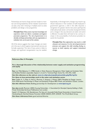 Sanitation and Hygiene Promotion – Programming Guidance16
Partnerships are hard to forge and even harder to main-
tain and strong leadership will be needed. Government
can play a key role in drawing in multiple actors to solve
problems and design a new programme.
Principle Four: Many actors may have knowledge and
experience which can inform a sanitation and hygiene
promotion programme. The role of government is to
identify and forge partnerships with any organisation or
individual who can be part of the solution.
All of the above suggests that major changes are need-
ed in the way in which hygiene improvement services are
formally supported. The role of many actors is likely to
change, and significant reorganization may be needed.
Importantly, in the longer term, changes may result in sig-
nificant reductions in the numbers of staff employed in
government agencies; a shift in the skills required; a
recognition of a greater role for new actors (perhaps the
small scale private sector, civil society, local government);
and a change in the way decisions are taken and action
is effected. Crucially there will need to be a serious in-
crease in the accountability of all service providers to-
wards the household.
Principle Five: New approaches may result in a shift
of power and resources. It is the role of government to
promote and support this shift including finding re-
sources to build capacity and support institutional
change.
For a thorough discussion of the relationship between water supply and sanitation programming
and equity
See: van Wijk-Sijbesma, C. (1998) Gender in Water Resources Management, Water Supply and Sanitation: Roles
and Realities Revisited. (especially chapters 5, 6 and 7). Technical Paper Series No. 33-E, IRC, Delft
Get this reference on the web at: www.irc.nl/products/publications/title.php?file=tp33e
For ideas on how partnerships work in the water and sanitation sector
See: Caplan, K., S. Heap, A. Nicol, J. Plummer, S. Simpson, J. Weiser (2001) Flexibility by Design: Lessons
from Multi-sector Partnerships in Water and Sanitation Projects BPD Water and Sanitation Cluster, London.
Get this reference from: Building partnerships for Development at www.bpd.org.uk
See also: Janelle Plummer (2002) Focusing Partnerships – A Sourcebook for Municipal Capacity Building in Public-
Private Partnerships Earthscan Publications Ltd, London
Saadé C.,M. Bateman, D.B. Bendahmane The Story of a Successful Public-Private Partnership in Central America:
Handwashing for Diarrheal Disease Prevention USAID, BASICS, EHP, UNICEF, The World Bank Group
Get these references from: good technical libraries
Reference Box 5: Principles
 