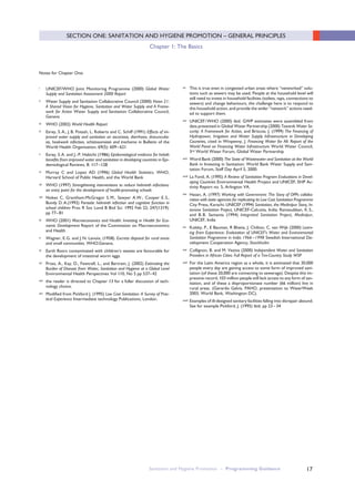 17
i UNICEF/WHO Joint Monitoring Programme (2000) Global Water
Supply and Sanitation Assessment 2000 Report
ii Water Supply and Sanitation Collaborative Council (2000) Vision 21:
A Shared Vision for Hygiene, Sanitation and Water Supply and A Frame-
work for Action Water Supply and Sanitation Collaborative Council,
Geneva
iii WHO (2002) World Health Report
iv Esrey, S.A., J.B. Potash, L. Roberts and C. Schiff (1991) Effects of im-
proved water supply and sanitation on ascariasis, diarrhoea, dracunculia-
sis, hookwork infection, schistosomiasis and trachoma in Bulletin of the
World Health Organisation, 69(5): 609–621
v Esrey, S.A. and J.-P. Habicht (1986) Epidemiological evidence for helath
benefits from improved water and sanitation in developing countries in Epi-
demiological Reviews, 8: 117–128
vi Murray C and Lopez AD (1996) Global Health Statistics. WHO,
Harvard School of Public Health, and the World Bank
vii WHO (1997) Strengthening interventions to reduce helminth infections:
an entry point for the development of health-promoting schools
viii Nokes C, Grantham-McGregor S. M., Sawyer A.W., Cooper E. S.,
Bundy D.A.(1992) Parasitic helminth infection and cognitive function in
school children Proc R Soc Lond B Biol Sci. 1992 Feb 22; 247(1319):
pp 77–81
ix WHO (2001) Macroeconomics and Health: Investing in Health for Eco-
nomic Development Report of the Commission on Macroeconomics
and Health
x Wagner, E.G. and J.N. Lanoix, (1958). Excreta disposal for rural areas
and small communities. WHO:Geneva.
xi Earth floors contaminated with children’s wastes are favourable for
the development of intestinal worm eggs.
xii Prüss, A., Kay, D., Fewtrell, L., and Bartram, J. (2002) Estimating the
Burden of Disease from Water, Sanitation and Hygiene at a Global Level
Environmental Health Perspectives Vol 110, No 5 pp 537–42
xiii the reader is directed to Chapter 13 for a fuller discussion of tech-
nology choice.
xiv Modified from Pickford J. (1995) Low Cost Sanitation: A Survey of Prac-
tical Experience Intermediate technology Publications, London.
xv This is true even in congested urban areas where “networked” solu-
tions such as sewers may be used. People at the household level will
still need to invest in household facilities (toilets, taps, connections to
sewers) and change behaviours, the challenge here is to respond to
this household action, and provide the wider “network” actions need-
ed to support them.
xvi UNICEF/WHO (2000) ibid. GWP estimates were assembled from
data presented in Global Water Partnership (2000) Towards Water Se-
curity: A Framework for Action, and Briscoe, J. (1999) The Financing of
Hydropower, Irrigation and Water Supply Infrastructure in Developing
Countries, cited in Winpenny, J. Financing Water for All: Report of the
World Panel on Financing Water Infrastructure World Water Council,
3rd World Water Forum, Global Water Partnership
xvii Word Bank (2000) The State of Wastewater and Sanitation at the World
Bank in Investing in Sanitation: World Bank Water Supply and Sani-
tation Forum, Staff Day April 5, 2000.
xviii La Fond, A. (1995) A Review of Sanitation Program Evaluations in Devel-
oping Countries Environmental Health Project and UNICEF, EHP Ac-
tivity Report no. 5, Arlington VA.
xix Hasan, A. (1997) Working with Government: The Story of OPPs collabo-
ration with state agencies for replicating its Low Cost Sanitation Programme
City Press, Karachi; UNICEF (1994) Sanitation, the Medinipur Story, In-
tensive Sanitation Project, UNICEF-Calcutta, India; Ramasubban, K.S.,
and B. B. Samanta (1994) Integrated Sanitation Project, Medinipur,
UNICEF, India
xx Kolsky, P., E Bauman, R Bhatia, J. Chilton, C. van Wijk (2000) Learn-
ing from Experience: Evalutaiton of UNICEF’s Water and Environmental
Sanitation Programme in India 1966 –1998 Swedish International De-
velopment Cooperation Agency, Stockholm
xxi Collignon, B. and M. Vezina (2000) Independent Water and Sanitation
Providers in African Cities: Full Report of a Ten-Country Study WSP
xxii For the Latin America region as a whole, it is estimated that 30,000
people every day are gaining access to some form of improved sani-
tation (of these 20,000 are connecting to sewerage). Despite this im-
pressive record, 103 million people still lack access to any form of san-
itation, and of these a disproportionate number (66 million) live in
rural areas. (Gerardo Galvis, PAHO, presentation to WaterWeek
2003, World Bank, Washington DC).
xxiii Examples of ill-designed sanitary facilities falling into disrepair abound.
See for example Pickford, J. (1995) ibid. pp 23–34
Notes for Chapter One:
Sanitation and Hygiene Promotion – Programming Guidance
SECTION ONE: SANITATION AND HYGIENE PROMOTION – GENERAL PRINCIPLES
Chapter 1: The Basics
 