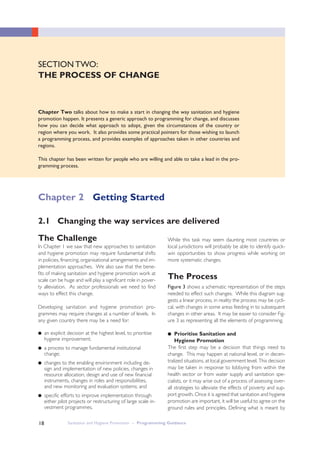 Sanitation and Hygiene Promotion – Programming Guidance18
SECTION TWO:
THE PROCESS OF CHANGE
Chapter Two talks about how to make a start in changing the way sanitation and hygiene
promotion happen. It presents a generic approach to programming for change, and discusses
how you can decide what approach to adopt, given the circumstances of the country or
region where you work. It also provides some practical pointers for those wishing to launch
a programming process, and provides examples of approaches taken in other countries and
regions.
This chapter has been written for people who are willing and able to take a lead in the pro-
gramming process.
The Challenge
In Chapter 1 we saw that new approaches to sanitation
and hygiene promotion may require fundamental shifts
in policies, financing, organisational arrangements and im-
plementation approaches. We also saw that the bene-
fits of making sanitation and hygiene promotion work at
scale can be huge and will play a significant role in pover-
ty alleviation. As sector professionals we need to find
ways to effect this change.
Developing sanitation and hygiene promotion pro-
grammes may require changes at a number of levels. In
any given country there may be a need for:
● an explicit decision at the highest level, to prioritise
hygiene improvement;
● a process to manage fundamental institutional
change;
● changes to the enabling environment including de-
sign and implementation of new policies, changes in
resource allocation, design and use of new financial
instruments, changes in roles and responsibilities,
and new monitoring and evaluation systems; and
● specific efforts to improve implementation through
either pilot projects or restructuring of large scale in-
vestment programmes.
2.1 Changing the way services are delivered
While this task may seem daunting most countries or
local jurisdictions will probably be able to identify quick-
win opportunities to show progress while working on
more systematic changes.
The Process
Figure 3 shows a schematic representation of the steps
needed to effect such changes. While this diagram sug-
gests a linear process, in reality the process may be cycli-
cal, with changes in some areas feeding in to subsequent
changes in other areas. It may be easier to consider Fig-
ure 3 as representing all the elements of programming.
●● Prioritise Sanitation and
Hygiene Promotion
The first step may be a decision that things need to
change. This may happen at national level, or in decen-
tralized situations, at local government level. This decision
may be taken in response to lobbying from within the
health sector or from water supply and sanitation spe-
cialists, or it may arise out of a process of assessing over-
all strategies to alleviate the effects of poverty and sup-
port growth. Once it is agreed that sanitation and hygiene
promotion are important, it will be useful to agree on the
ground rules and principles. Defining what is meant by
Chapter 2 Getting Started
 