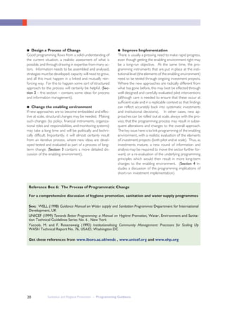 Sanitation and Hygiene Promotion – Programming Guidance20
●● Design a Process of Change
Good programming flows from a solid understanding of
the current situation, a realistic assessment of what is
possible, and through drawing in expertise from many ac-
tors. Information needs to be assembled and analysed,
strategies must be developed, capacity will need to grow,
and all this must happen in a linked and mutually rein-
forcing way. For this to happen some sort of structured
approach to the process will certainly be helpful. (Sec-
tion 2 – this section – contains some ideas for process
and information management).
●● Change the enabling environment
If new approaches are to become embedded and effec-
tive at scale, structural changes may be needed. Making
such changes (to policy, financial instruments, organiza-
tional roles and responsibilities, and monitoring systems)
may take a long time and will be politically and techni-
cally difficult. Importantly, it will almost certainly result
from an iterative process, where new ideas are devel-
oped tested and evaluated as part of a process of long-
term change. (Section 3 contains a more detailed dis-
cussion of the enabling environment).
●● Improve Implementation
There is usually a pressing need to make rapid progress,
even though getting the enabling environment right may
be a long-run objective. At the same time, the pro-
gramming instruments that are put in place at the insti-
tutional level (the elements of the enabling environment)
need to be tested through ongoing investment projects.
Where the new approaches are radically different from
what has gone before, this may best be effected through
well designed and carefully evaluated pilot interventions
(although care is needed to ensure that these occur at
sufficient scale and in a replicable context so that findings
can reflect accurately back into systematic investments
and institutional decisions). In other cases, new ap-
proaches can be rolled out at scale, always with the pro-
viso, that the programming process may result in subse-
quent alterations and changes to the overall approach.
The key issue here is to link programming of the enabling
environment, with a realistic evaluation of the elements
of investment projects (both pilot and at scale). Thus, as
investments mature, a new round of information and
analysis may be required to move the sector further for-
ward, or a re-evaluation of the underlying programming
principles which would then result in more long-term
changes to the enabling environment. (Section 4 in-
cludes a discussion of the programming implications of
short-run investment implementation).
For a comprehensive discussion of hygiene promotion, sanitation and water supply programmes
See: WELL (1998) Guidance Manual on Water supply and Sanitation Programmes Department for International
Development, UK
UNICEF (1999) Towards Better Programming: a Manual on Hygiene Promotion, Water, Environment and Sanita-
tion Technical Guidelines Series No. 6 , New York
Yacoob, M. and F. Rosensweig (1992) Institutionalising Community Management: Processes for Scaling Up
WASH Technical Report No. 76, USAID, Washington DC
Get these references from www.lboro.ac.ukwedc , www.unicef.org and www.ehp.org
Reference Box 6: The Process of Programmatic Change
 