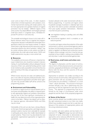 Sanitation and Hygiene Promotion – Programming Guidance22
cover some at least of the costs. In other situations
where there is limited experience with sanitation, incre-
mental improvements starting with simple systems, may
be more appropriate and a greater emphasis on hygiene
promotion may be needed. Different regions of the
same country may adopt different technologies (perhaps
small bore sewers in congested slums, Ventilated Im-
proved Pit Latrines in rural areas etc).
The probable technological choices to be made will in-
fluence decisions about how to organize the program-
ming process, because it will determine what types of or-
ganisations need to be most heavily involved. In regions
where there is high demand and the resources to pay for
networked solutions the role of sanitation “utilities” may
be central, whereas where on-site systems are likely to
predominate, the small scale private sector, NGOs and
health extensionists may play a more central role.
●● Resources
The availability and structure of finances is important be-
cause it determines who should be involved in decision
making. In countries/localities without adequate financial
resources of their own, potential funding partners need
to be involved as early as possible to ensure that they too
have ownership of the ideas and approaches in the pro-
gramme.
Where human resources are weak, and additional peo-
ple or new skills are required, professional bodies, train-
ing and educational organisations and other sector agen-
cies who may provide skilled staff will be central to the
programming process.
●● Environment and Vulnerability
In countries or regions prone to natural disasters such as
hurricanes and earthquakes, the ability to respond quick-
ly with appropriate hygiene and sanitation interventions
may be one of the most significant contributions to
health; this may determine some of the organisational de-
cisions to be taken. Pulling in key players such as disas-
ter response agencies, international NGOs and ESAs
may be critical.
Vulnerability of this sort can also have a strong influence
on the type of technical approaches used (large sewered
sanitation systems may be more vulnerable for example
in earthquake prone areas, than smaller decentralized or
on-plot systems). These in turn may also dictate the most
appropriate organizational approaches to hygiene im-
provement.
Society’s attitude to the wider environment will also in-
fluence programming. In countries and regions where
household coverage of sanitation is relatively high, focus
may fall on the need to protect vulnerable ecosystems
from poor quality sanitation interventions. Attention
must then be paid to preventing:
● over-regulation leading to spiraling costs and stifled
investment
● environmental regulation which is unrealistic or can
easily be ignored.
In countries and regions where the protection of the wider
environment is a priority, environmental agencies need to
be drawn into the programming process, to build their ca-
pacity to regulate in an effective and constructive manner.
In regions where coverage is very low, it may be more ap-
propriate to focus initially in solving access problems first,
and only draw in wider environmental agencies later.
●● Rural areas, small towns and urban com-
munities
The degree of urbanisation, and the nature of commu-
nities (in terms of their physical economic and social char-
acteristics, geographical distribution and linkages) will in-
fluence both the focus and the outcome of the pro-
gramming process.
Approaches to sanitation vary widely according to the
density and size of communities, while approaches to hy-
giene promotion will vary according to how cohesive
communities are and whether a “traditional” or a more
“urban” culture dominates. The structure of local gov-
ernment will play a key role in determining how pro-
gramming can best be organized for each type of com-
munity. The approach to programming must be in-
formed by the range of circumstances under which
people live and the reach of the proposed programme.
●● Status of the Sector
Some countries already have excellent policies but lack
the right institutional context to turn them into reality.
Others have excellent projects but fail to scale them up
because of the existence of inappropriate policies and
the wrong institutional context.
For countries with poor policies and low levels of in-
vestment (“A” in Figure 4) change may start with the de-
velopment of some critical pilots to demonstrate new
approaches, and an advocacy effort for the sector to at-
tract additional investment from domestic or external
 