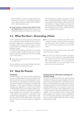 Sanitation and Hygiene Promotion – Programming Guidance24
show that efforts in sanitation are highly valued by the
international community. Linking national program-
mes to regional bodies may also provide needed pro-
file for national champions; and
● LLiinnkkiinngg SSaanniittaattiioonn ttoo EExxiissttiinngg PPuubblliicc HHeeaalltthh PPrriioorriittiieess
aanndd CCuullttuurraall NNoorrmmss:: Identifying health problems that
are already recognized as national crises, and showing
their relationship to sanitation can generate a lot of
public and policy level support. Similarly, emphasizing
the strong links between hygienic behaviours and cul-
tural traditions or religious beliefs can increase the
level of support from traditional and religious leaders,
and will probably result in better solutions which are
more acceptable at the local level.
2.4 WhenYou Start – Generating aVision
Vision is important, it provides a pointer for what the sec-
tor is collectively trying to achieve. At the very least it
provides a “reality check” for programmers working on
the details of policy, programmes or projects. If what is
proposed does not contribute to the agreed vision it is
probably not right.
Visioning is all about taking a bold stand and aiming for
an ambitious target. To define a broad vision it may be
useful to start by describing where the sector should be
in the coming period:
● Where does the sector want to be in the next five, ten
and fifteen years.
Then consider the current situation broadly to help iden-
tify the constraints to achieving this vision:
● Why is this vision not achievable today? What are the
constraints to people accessing sanitation and hygiene
promotion services? Who is excluded and who benefits
from current financial, institutional and social arrange-
ments?
This should then point to some key areas where addi-
tional information is needed:
● What are the main features of sanitation and hygiene
promotion currently? Broadly who is responsible for what,
who is entitled to what? how is service being delivered?
Who is being excluded? How is the sector financed? Is
more money needed? How are people coping? Is there
political will to improve the situation?
2.5 Ideas for Process
Facilitation
A skilled facilitator can assist the policy development
process by building rapport and trust, listening to peo-
ple’s priorities and concerns and identifying the motiva-
tions of each actor. The facilitator can then assist in bring-
ing institutions together and assisting in the organisation
of dialogue. In some cases the facilitator may also help
individuals and organisations to express their positions
more effectively, and may also be able to bolster capac-
ity. A facilitator (individual or organisation) should be
widely respected and considered as far as possible a
“neutral player” in the process. It may be best to avoid
using the existing lead agency or a major donor to play
this role as this may limit the effectiveness of the process
when it comes to discussing significant institutional
changes.
Creating fora for information exchange and
decision making
For partners to participate effectively in decision making,
information exchange and capacity building need to be
part of the programming process. Probably the most ef-
fective way of achieving this is to design a series of events
that allow participants to share information and debate
possible developments in an interactive environment.
Creating this environment may be challenging at first, and
it may be necessary to start with smaller groups working
together to build confidence before bringing larger
groups together. (For example it may be advantageous
for community group leaders to work together to de-
velop a common position before they have to interact
with government staff).
 