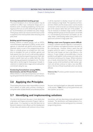 Sanitation and Hygiene Promotion – Programming Guidance 25
SECTION TWO: THE PROCESS OF CHANGE
Chapter 2: Getting Started
Forming national-level working groups
The recommendations of an informal coalition may be
insufficient to effect major institutional change and it is
therefore worth considering establishing a formal work-
ing group which can act as the vehicle through which sec-
tor recommendations are translated into policy change.
These groups need to be inclusive and find ways to draw
in experience from the local level while interacting at the
policy level.
Building special interest groups
Building coalitions of specific groups, such as NGOs,
community-based organisations (CBOs), private sector
agencies, or individuals with specific technical skills, is an
important option as part of this programming process.
Apex or umbrella groups can emerge from such coali-
tions to strengthen the work of member agencies and
build capacity over time. As such, small working coalitions
can start up during the programming process itself, ded-
icated to specific tasks such as studies, field tests, infor-
mation sharing, participatory investigations, etc. This then
helps both to set the stage for these groups’ broader in-
volvement in implementation stages and to build partner
commitment along the way.
Conducting Consultations among NGOs,
Government, and the Private Sector
Where NGOs or small scale entrepreneurs are interact-
ing with government for the first time in a planning arena,
it will be important to develop mutual trust and over-
come resistance at high levels. The experience of Gov-
ernment, NGOs and the private sector must be shared
so that each comes to be seen as a national resource and
part of the solution rather than part of the problem. It
may be necessary to facilitate a large number of smaller
meetings between groups so that discussions can be held
in a non-threatening environment and leaders can de-
velop better understanding before being asked to re-
spond and comment in large public fora.
Making a start even if progress seems difficult
Creating a coherent national/ regional or municipal pro-
gram for sanitation and hygiene promotion may seem to
be a daunting task. However, where it seems that real
progress cannot be made it is important to remember
that even small changes can have a big influence in the
long run. If major change is not possible today, it may be
possible to pull together small successes and create some
momentum and pressure for change. Where institutions
are so heavily entrenched that it seems they will never
change, success at the local level can help maintain opti-
mism and will also continue to make a very real differ-
ence in the lives of those households which are directly
affected.
Reference Box 7 contains pointers towards more ideas
for process.
2.6 Applying the Principles
Those leading the process retain responsibility to ensure
that it delivers on public policy priorities, including en-
suring that wider societal interests are protected and that
the poor and disadvantaged are adequately represented
in the process. Table 3 sums up how governments and
their partners can do this.
2.7 Identifying and implementing solutions
The rest of this document discusses in more detail what
a Sanitation and Hygiene promotion Program might ac-
tually contain. It is important to note that there are no
blue-print solutions to be offered, and the development
of new ideas and solutions will continue to be an itera-
tive process, with new ideas being continually tested and
reviewed. The identification and implementation of so-
lutions in effect becomes the starting point for a renewed
programming process.
 