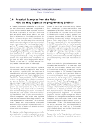 27
SECTION TWO: THE PROCESS OF CHANGE
Chapter 2: Getting Started
Sanitation and Hygiene Promotion – Programming Guidance
2.8 Practical Examples from the Field:
How did they organize the programming process?
In 1994 the government of the Republic of South Africa
was very clear that it did indeed need a programme to
rapidly improve delivery of water supply and sanitation.
The precise circumstances of South Africa at that time
were undoubtedly unique, but this does not take away
from the achievement of the new administration, in de-
livering a coherent programme which included policy de-
velopment, new financial arrangements, organisational
transformation, decentralization to local government bod-
ies and implementation of an intensive capital works pro-
gramme. The programming process was led by the De-
partment of Water Affairs and Forestry, which itself stands
to be completely reorganized in the long-run. In tandem
with the long-term programming process, DWAF has also
been able to deliver on a significant and intensive capital
works programme through a variety of organizational
partners and a range of institutional arrangements. To
give some idea of the scale of this programme the allo-
cation in 2002 was over US$ 230 million, although a ma-
jority of these funds were spent on water supply.
Another country which has been able to put together a
comprehensive national programme for water supply
and sanitation is Uganda. In 1998 the government of
Uganda began to reform the water supply and sanitation
sector in response to its own Poverty Eradication Action
Plan (PEAP). Policies enshrined in the PEAP are based
on three key approaches; decentralization, privatization
and poverty alleviation. The interesting thing about
Uganda’s programming process is that it is so firmly root-
ed in an overall poverty-alleviation strategy. This enables
planners and sector specialists alike to find innovative
ways of working across sectors which have traditionally
been separated. The proposed reforms are based on a
suite of studies which looked at rural, urban water sup-
ply and sanitation, water for production and water re-
sources management. These studies were important
tools both for analysis and for building consensus. The
other key element is the move towards a sector-wide ap-
proach (SWAp) which replaces existing project-based
approaches with a sector-wide programme involving co-
ordinated funding of water and sanitation provision
through government budgets.
The Ugandan model of participatory programming for
poverty alleviation is now being replicated in a number
of countries currently participating in the Debt Relief
process (as part of the initiative for Heavily Indebted
Poor Countries (HIPC)). In most cases this results in the
development of a Poverty Reduction Strategy Paper
(PRSP) which lays out the policy, institutional, financial
and implementation details of poverty alleviation pro-
grammes at the national and local level. This type of na-
tional level programming is attractive but can be chal-
lenging. Recent research by the Water and Sanitation
Programme in countries in Africa who have participated
in the HIPC process, found that very few had succeeded
in linking people’s strong identification of water supply
and sanitation as priority needs at the local level, with
corresponding institutional and financial commitments in
the PRSP. This suggests that sector specialists have failed
to step in to help national government (usually led by
Planning and Finance ministries) articulate pragmatic ap-
proaches to improving water supply and sanitation cov-
erage.
While South Africa and Uganda took a systematic stand
to develop new programmes for (in these cases) water
supply and sanitation service delivery, other countries
and regions have experienced programming ‘from the
bottom up’ as it were. In 1997 the state of Kerala in India
saw five of the fourteen district panchayats (local gov-
ernment administrations) launch panchayat-managed
programmes for total sanitation. In 1998 this translated
into a state-wide program called “clean Kerala”. In the
same year the People’s Planning Campaign saw 1793
sanitation projects, with a total value of INR 303 million
(US$ 459,000), identified by 990 local panchayats in local
meetings. The impetus for this massive shift in empha-
sis on the part of the state government, came, in part,
from the experience of an externally–funded communi-
ty-managed sanitation programme. The Indo-Dutch
project had tried out a range of strategies and identified
an effective local management model which built on the
strengths of the local panchayats. Visible successes of the
program (which helped 85,000 households construct la-
trines between 1991 and 1996) resulted in the uptake of
the approach across the state. Importantly latrine con-
struction was only one (small) part of the approach
which also built capacity and provided intense support
for hygiene behaviour change.
Success at the level of the project does not, however,
guarantee that projects can be scaled up to program-
 