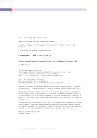 Sanitation and Hygiene Promotion – Programming Guidance
WHO Library Cataloguing-in-Publication Data
Sanitation and hygiene promotion: programming guidance.
1. Sanitation 2. Hygiene 3. Water supply 4. Health promotion 5. Program development 6.
Guidelines
I. Water Supply and Sanitation Collaborative Council.
ISBN 92 4 159303 2 (NLM classification: WA 670)
© Water Supply and Sanitation Collaborative Council and World Health Organization, 2005
All rights reserved.
This publication can be obtained from:
Water Supply and Sanitation Collaborative Council, International Environment House,
9 Chemin des Anémones, 1219 Châtelaine, Geneva, Switzerland
(tel: + 41 22 917 8657, fax: + 41 22 917 8084, email: wsscc@who.int)
WHO Press, World Health Organization,
20 Avenue Appia, 1211 Geneva 27, Switzerland
(tel: +41 22 791 2476; fax: +41 22 791 4857; email: bookorders@who.int).
Requests for permission to reproduce or translate this publication – whether for sale or for noncom-
mercial distribution – should be addressed to the Water Supply and Sanitation Collaborative Council.
The designations employed and the presentation of the material in this publication do not imply the
expression of any opinion whatsoever on the part of WSSCC or WHO concerning the legal status of
any country, territory, city or area or of its authorities, or concerning the delimitation of its frontiers or
boundaries. Dotted lines on maps represent approximate border lines for which there may not yet be
full agreement.
All reasonable precautions have been taken by WSSCC and WHO to verify the information contained
in this publication. However, the published material is being distributed without warranty of any kind,
either express or implied. The responsibility for the interpretation and use of the material lies with the
reader. In no event shall the WSSCC or WHO be liable for damages arising from its use.
Designed by MediaCompany Berlin
Printed in Geneva
 