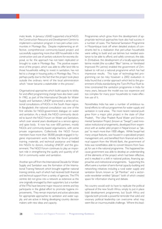 Sanitation and Hygiene Promotion – Programming Guidance28
matic levels. In Jamaica, USAID supported a local NGO,
the Construction Resource and Development Centre to
implement a sanitation program in two peri-urban com-
munities in Montego Bay. Despite implementing an ef-
fective, comprehensive community-based project and
successfully supporting more than 600 households in the
construction and use of sanitary solutions for excreta dis-
posal, so far, the approach has not been replicated or
brought to scale in Montego Bay. The positive experi-
ence of the project, which was able to offer land title to
those households willing to invest in sanitation, has not
led to a change in housing policy in Montego Bay. This is
perhaps partly due to the fact that the project took place
outside the ordinary remit of the local administration
which “never became a stakeholder in this process”.
Organisational approaches which build capacity to lobby
for and effect programming change have also been used.
In 1982, as part of the International Decade for Water
Supply and Sanitation, UNDP sponsored a series of na-
tional consultations of NGOs in the South Asian region.
In Bangladesh, the national consultation was one of the
first vehicles for NGO-government dialogue on water
and sanitation. As a result, the NGO community decid-
ed to launch the NGO Forum on Water and Sanitation,
which over several years developed as a service agency
and apex body. It now has over 600 partners, mostly
NGOs and community-based organisations, with some
private organisations. Collectively the NGO Forum
members have more than 38,000 people engaged in hy-
giene improvement work. Initially the forum provided
training, materials, and technical assistance and helped
link NGOs to donors, including UNICEF and the gov-
ernment. The NGO Forum continues to play an impor-
tant role in strengthening the quality and quantity of ef-
fort in community water and sanitation.
Another spin-off from the International Decade for Water
Supply and Sanitation was the formation of the Interna-
tional Training Network which brought together national
training centres, each of which had received both financial
and technical support from a variety of agencies. The ITN
centres did not grow into a network as extensive as the
one originally envisaged by their supporters, but a number
of the ITNs have become major resource centres and key
participants in the global effort to promote hygiene im-
provements. They remain important and active advocates
for appropriate approaches to sanitation and water sup-
ply, and are active in linking developing country decision
makers with new ideas and capacity.
Programmes which grow from the development of ap-
propriate technical approaches have also had success in
a number of cases. The National Sanitation Programme
in Mozambique took off when detailed analysis of con-
straints led to a realization that peri-urban households
were willing to build and use latrines but needed assis-
tance to be able to afford, and safely construct, the slab.
In Zimbabwe, the development of a locally-appropriate
latrine model (the so-called “Blair” latrine, or Ventilated
Improved Pit Latrine) enabled the government of Zim-
babwe to roll out a national programme which has had
impressive results. This type of technology-led pro-
gramming can be risky however; a 2002 evaluation in
India found that a similar approach which led to the gov-
ernment of India standardizing the Twin-Pit Pour Flush la-
trine constrained the sanitation programme in India for
many years, because the model was too expensive and
too complex for many poor households to make effec-
tive use of it.
Nonetheless India has seen a number of ambitious na-
tional efforts to roll out programmes for water supply and
sanitation in rural areas. The most recent national push
grew from a major pilot project in the state of Uttar
Pradesh. The Uttar Pradesh Rural Water and Environ-
mental Sanitation Project (known as “Swajal”) used inno-
vative institutional arrangements, developed from experi-
ence with an earlier pilot project in Nepal known as “Jak-
pas” to reach more than 1000 villages. While Swajal had
many unique features, was housed in a specialized project
management unit, and benefited from financial and tech-
nical support from the World Bank, the government of
India was nonetheless able to convert lessons from Swa-
jal, for use in the national programme. This happened be-
cause government was able to develop an understanding
of the elements of the project which had been effective,
and it resulted in a shift in national policies, financing ap-
proaches and institutional arrangements. Supporting this
effort were a number of semi-formal capacity-building and
networking initiatives including a rural water supply and
sanitation forum, known as “Jal Manthan” and a sector-
wide newsletter entitled “Jalvaani” both of which created
space for information sharing and debate.
No country would wish to have to replicate the political
upheaval of the new South Africa, simply to put in place
bold development programmes, but South Africa and
Uganda both provide a powerful reminder that solid and
visionary political leadership can overcome what may
seem like an insurmountable challenge. Where this lead-
 