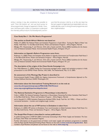 29
SECTION TWO: THE PROCESS OF CHANGE
Chapter 2: Getting Started
ership is lacking it may also sometimes be possible to
work “from the bottom up” and use local success to
drive programmatic change as happened in Kerala. How-
ever, whichever path is taken, it is essential to understand
the intensely political nature of all development, and en-
sure that the process is led by, or at the very least has
the tacit support of, legitimate local stakeholders who can
realistically play a part in driving forward programmes and
their implementation.
Sanitation and Hygiene Promotion – Programming Guidance
Case Study Box 1: Do We Need a Programme?
The section on South Africa’s Reforms was based on:
Muller, M. (2002) The National Water and Sanitation Programme in South Africa: Turning the ‘Right to Water’ into
Reality Field Note 7 in the Blue-Gold Series, Water and Sanitation Program – Africa Region, Nairobi
Elledge, M.F., Rosensweig, F. and Warner, D.B. with J. Austin and E.A. Perez (2002) Guidelines for the Assess-
ment of National Sanitation Policies Environmental Health Project, Arlington VA p.4
Information on Uganda’s Reform Programme came from:
Robinson, A. (2002) Water and Sanitation Sector Reform in Uganda: Government Led Transformation Field Note 3
in the Blue-Gold Series, Water and Sanitation Program – Africa Region, Nairobi
Elledge, M.F., Rosensweig, F. and Warner, D.B. with J. Austin and E.A. Perez (2002) Guidelines for the Assess-
ment of National Sanitation Policies Environmental Health Project, Arlington VA p.5
The description of the origins of the Clean Kerala Campaign is in:
Van Wijk-Sijbesma, C. (2003) Scaling Up Community-managed water supply and sanitation projects in India
presentation to the IDPAD Water Seminar, IHE, Delft, The Netherlands, May 12-13, 2003.
An assessment of the Montego Bay Project is described in:
Environmental Health Project (2003) the Hygiene Improvement Framework: a Comprehensive Approach to Pre-
venting Childhood Diarrhoea USAID Washington DC
Information about the International Training Network is on the web at:
www.ihe.nl/vmp/articles/projects/PRO-ICB-ITN-PH.html
www.wsp.org/english/partnerships/itn.html
The National Sanitation Programme in Mozambique is described in:
Colin, J. (2002) The National Sanitation Programme in Mozambique: Pioneering Peri-Urban Sanitation Field Note 9
in the Blue-Gold Series, Water and Sanitation Program – Africa Region, Nairobi
and in Saywell, D. (1999) Sanitation Programmes Revisited WELL Study Task No: 161 WELL – Water and Envi-
ronmental Sanitation – London and Loughborough, London.
Information about the use of VIP latrines in Zimbabwe is taken from:
Robinson, A. (2002) VIP Latrines in Zimbabwe: From Local Innovation to Global Sanitation Solution Field Note 4 in
the Blue-Gold Series, Water and Sanitation Program – Africa Region, Nairobi
The Swajal Pilot Project is described in various publications:
A useful starting point is WSP-SA (2001) Community Contracting in Rural Water Supply and Sanitation: The Swa-
jal Project, India Water and Sanitation Program.
Further information on the government of India’s rural water supply and sanitation programme is available
with the Rajiv Gandhi National Drinking Water Mission on the web at www.rural.nic.in/rgndw.htm. Back
numbers of Jal Manthan and Jalvaani can be found on the web at www.wsp.org
 