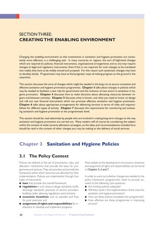 30
SECTION THREE:
CREATINGTHE ENABLING ENVIRONMENT
Changing the enabling environment so that investments in sanitation and hygiene promotion are consis-
tently more effective, is a challenging task. In many countries or regions, the sort of high-level changes
which are required (in policies, financial instruments, organizational arrangements and so on) may require
changes to legal and regulatory instruments. Even if this is not required, for such changes to be translated
into reality they have to be widely owned and accepted. For this reason such systematic changes may have
to develop slowly. Programmers may have to find pragmatic ways of making progress on the ground in the
meantime.
This section discusses the sorts of changes which might be needed in the long run to secure consistent and
effective sanitation and hygiene promotion programmes. Chapter 3 talks about changes in policies which
may be needed to facilitate a new role for government and the inclusion of new actors in sanitation in hy-
giene promotion. Chapter 4 discusses how to make decisions about allocating resources between re-
gions and between activities. Chapter 5 discusses what is known, and what you need to know, to design
and roll out new financial instruments which can promote effective sanitation and hygiene promotion.
Chapter 6 talks about appropriate arrangements for delivering services in terms of roles and responsi-
bilities for different types of activity. Chapter 7 discusses the requirements for monitoring and evaluat-
ing sanitation and hygiene promotion at the programmatic level.
This section should be read selectively by people who are involved in making long-term changes to the way
sanitation and hygiene promotion are carried out. Many readers will of course be considering the subject
within the context of wider poverty alleviation strategies, so the ideas and recommendations included here
should be read in the context of other changes you may be making to the delivery of social services.
Policies are defined as the set of procedures, rules, and
allocation mechanisms that provide the basis for pro-
grammes and services. They set priorities and provide the
framework within which resources are allocated for their
implementation. Policies are implemented through four
types of instruments:
● laws that provide the overall framework;
● regulations in such areas as design standards, tariffs,
discharge standards, practices of service providers,
building codes, planning regulations and contracts;
● economic incentives such as subsidies and fines
for poor practices; and
● assignment of rights and responsibilities for in-
stitutions to develop and implement programs.
More details on the development of economic incentives
and assignment of rights and responsibilities can be found
in CChhaapptteerrss 55,, 66 aanndd 77..
In order to work out whether changes are needed to the
policy framework, programmers need to provide an-
swers to the following core questions:
● Are existing policies adequate?
● Will they result in the implementation of the vision for
sanitation and hygiene promotion?
● How are these policies translated into programmes?
● How effective are these programmes in improving
services?
3.1 The Policy Context
Chapter 3 Sanitation and Hygiene Policies
Sanitation and Hygiene Promotion – Programming Guidance
 