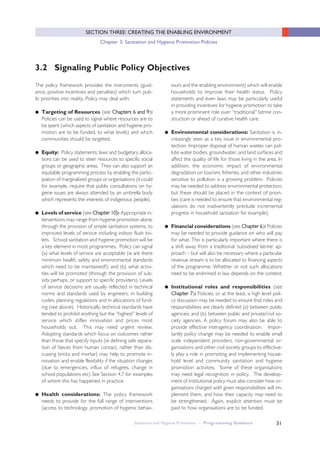 31
SECTION THREE: CREATING THE ENABLING ENVIRONMENT
Chapter 3: Sanitation and Hygiene Promotion Policies
The policy framework provides the instruments (guid-
ance, positive incentives and penalties) which turn pub-
lic priorities into reality. Policy may deal with:
● Targeting of Resources (see CChhaapptteerrss 66 aanndd 99):
Policies can be used to signal where resources are to
be spent (which aspects of sanitation and hygiene pro-
motion are to be funded, to what levels) and which
communities should be targeted.
● Equity: Policy statements, laws and budgetary alloca-
tions can be used to steer resources to specific social
groups or geographic areas. They can also support an
equitable programming process by enabling the partic-
ipation of marginalized groups or organisations (it could
for example, require that public consultations on hy-
giene issues are always attended by an umbrella body
which represents the interests of indigenous people).
● Levels of service (see CChhaapptteerr 1100)): Appropriate in-
terventions may range from hygiene promotion alone,
through the provision of simple sanitation systems, to
improved levels of service including indoor flush toi-
lets. School sanitation and hygiene promotion will be
a key element in most programmes. Policy can signal
(a) what levels of service are acceptable (ie are there
minimum health, safety and environmental standards
which need to be maintained?); and (b) what activi-
ties will be promoted (through the provision of sub-
sidy perhaps, or support to specific providers). Levels
of service decisions are usually reflected in technical
norms and standards used by engineers, in building
codes, planning regulations and in allocations of fund-
ing (see above). Historically, technical standards have
tended to prohibit anything but the “highest” levels of
service which stifles innovation and prices most
households out. This may need urgent review.
Adopting standards which focus on outcomes rather
than those that specify inputs (ie defining safe separa-
tion of faeces from human contact, rather than dis-
cussing bricks and mortar) may help to promote in-
novation and enable flexibility if the situation changes
(due to emergencies, influx of refugees, change in
school populations etc) See Section 4.7 for examples
of where this has happened in practice.
● Health considerations: The policy framework
needs to provide for the full range of interventions
(access to technology, promotion of hygienic behav-
3.2 Signaling Public Policy Objectives
iours and the enabling environment) which will enable
households to improve their health status. Policy
statements and even laws may be particularly useful
in providing incentives for hygiene promotion to take
a more prominent role over “traditional” latrine con-
struction or ahead of curative health care.
● Environmental considerations: Sanitation is in-
creasingly seen as a key issue in environmental pro-
tection. Improper disposal of human wastes can pol-
lute water bodies, groundwater, and land surfaces and
affect the quality of life for those living in the area. In
addition, the economic impact of environmental
degradation on tourism, fisheries, and other industries
sensitive to pollution is a growing problem. Policies
may be needed to address environmental protection,
but these should be placed in the context of priori-
ties (care is needed to ensure that environmental reg-
ulations do not inadvertently preclude incremental
progress in household sanitation for example).
● Financial considerations (see CChhaapptteerr 66): Policies
may be needed to provide guidance on who will pay
for what. This is particularly important where there is
a shift away from a traditional ‘subsidised latrine’ ap-
proach – but will also be necessary where a particular
revenue stream is to be allocated to financing aspects
of the programme. Whether or not such allocations
need to be enshrined in law depends on the context.
● Institutional roles and responsibilities (see
CChhaapptteerr 77): Policies, or at the least, a high level poli-
cy discussion may be needed to ensure that roles and
responsibilities are clearly defined (a) between public
agencies; and (b) between public and private/civil so-
ciety agencies. A policy forum may also be able to
provide effective interagency coordination. Impor-
tantly policy change may be needed to enable small
scale independent providers, non-governmental or-
ganisations and other civil society groups to effective-
ly play a role in promoting and implementing house-
hold level and community sanitation and hygiene
promotion activities. Some of these organisations
may need legal recognition in policy. The develop-
ment of institutional policy must also consider how or-
ganisations charged with given responsibilities will im-
plement them, and how their capacity may need to
be strengthened. Again, explicit attention must be
paid to how organisations are to be funded.
Sanitation and Hygiene Promotion – Programming Guidance
 