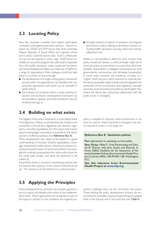 Sanitation and Hygiene Promotion – Programming Guidance32
Very few countries currently have explicit stand-alone
“sanitation and hygiene promotion policies”. Recent re-
search by USAID and EHP found only three examples
(Nepal, Republic of South Africa and Uganda) where
such a policy could be said to exist. Such a unified poli-
cy may not be required in every case. Well known ex-
amples of successful programmes often pull in expertise
from the health, education, water supply and sanitation,
and social development fields, and make use of staff from
a range of organisations. Policy dialogue could thus take
place in a number of ways through:
● the development of a single unifying policy framework
around which all organisations can develop their ap-
propriate approaches and inputs (as for example in
South Africa);
● the inclusion of sanitation within a wider poverty-re-
duction and economic development framework (as
for example in Uganda, and at the local level in the city
of Johannesburg); or
● through inclusion of aspects of sanitation and hygiene
promotion in policy relating to all relevant sectors (in-
cluding health, education, housing, urban and rural de-
velopment etc).
While it is not possible to define for every situation how
policy should be framed, a useful principle might be to
minimize policy at every level, to ensure that, wherever
possible, responsibility is delegated downwards (to local
governments, communities and ultimately households).
In some cases, however, the existence of policy at a
“higher” level may be a useful incentive to improve per-
formance (examples might include national regulation for
protection of the environment, and regulatory oversight
of private sector providers provided at a level higher than
where the day-to-day contractual relationship with the
public sector is managed).
3.3 Locating Policy
3.4 Building on what exists
The legality of the policy framework is a key determinant
of its legitimacy. Policies must therefore be rooted in the
conventions of local laws, legislative acts, decrees, regu-
lations, and official guidelines. For this reason information
about existing legal conventions is essential to the devel-
opment of effective policies (see RReeffeerreennccee BBooxx 88).
Policy development also needs to be based on a good
understanding of: the basic situation (population, cover-
age, investments; health status); institutional contexts (in-
cluding the performance of service providers); how peo-
ple are currently accessing services; what works (even on
the small scale locally); and what has potential to be
scaled up.
Importantly, there is no point in developing policies that
are beyond the capacity of the current institutional set
up. This returns us to the theme of a cyclical process –
Policy development as a process can provide opportuni-
ties to analyse and debate what works at the implemen-
tation level. When approaches are recognised as part of
the long-run solution to the sanitation and hygiene pro-
For: approaches to assessing current policy
See: Elledge, Myles F., Fred Rosensweig and Den-
nis B. Warner with John Austin and Eduardo A.
Perez (2002) Guidelines for the Assessment of Na-
tional Sanitation Policies Environmental Health Pro-
ject Contract HRN-1-00-99-0011-00, Washington
D.C.
Get this reference from: Environmental
Health Project at www.ehp.org
Reference Box 8: Sanitation policies
3.5 Applying the Principles
motion challenge they can be converted into policy.
Those leading the policy development process can en-
sure that the principles of good programming are applied
both in the process and in the outcome (see TTaabbllee 44)
policy is needed to improve current performance in the
short run, and to create incentives to strengthen the over-
all institutional context in the longer run.
 