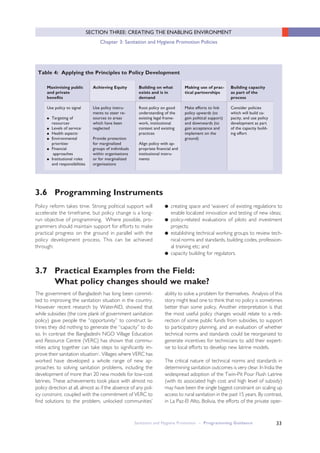 Table 4: Applying the Principles to Policy Development
Maximising public
and private
benefits
Use policy to signal
● Targeting of
resources·
● Levels of service·
● Health aspects·
● Environmental
priorities·
● Financial
approaches
● Institutional roles
and responsibilities
Achieving Equity
Use policy instru-
ments to steer re-
sources to areas
which have been
neglected
Provide protection
for marginalized
groups of individuals
within organisations
or for marginalized
organisations
Building on what
exists and is in
demand
Root policy on good
understanding of the
existing legal frame-
work, institutional
context and existing
practices
Align policy with ap-
propriate financial and
institutional instru-
ments
Making use of prac-
tical partnerships
Make efforts to link
policy upwards (to
gain political support)
and downwards (to
gain acceptance and
implement on the
ground)
Building capacity
as part of the
process
Consider policies
which will build ca-
pacity, and use policy
development as part
of the capacity build-
ing effort
33
SECTION THREE: CREATING THE ENABLING ENVIRONMENT
Chapter 3: Sanitation and Hygiene Promotion Policies
Policy reform takes time. Strong political support will
accelerate the timeframe, but policy change is a long-
run objective of programming. Where possible, pro-
grammers should maintain support for efforts to make
practical progress on the ground in parallel with the
policy development process. This can be achieved
through:
3.6 Programming Instruments
● creating space and ‘waivers’ of existing regulations to
enable localized innovation and testing of new ideas;
● policy-related evaluations of pilots and investment
projects;
● establishing technical working groups to review tech-
nical norms and standards, building codes, profession-
al training etc; and
● capacity building for regulators.
The government of Bangladesh has long been commit-
ted to improving the sanitation situation in the country.
However recent research by WaterAID, showed that
while subsidies (the core plank of government sanitation
policy) gave people the “opportunity” to construct la-
trines they did nothing to generate the “capacity” to do
so. In contrast the Bangladeshi NGO Village Education
and Resource Centre (VERC) has shown that commu-
nities acting together can take steps to significantly im-
prove their sanitation situationi . Villages where VERC has
worked have developed a whole range of new ap-
proaches to solving sanitation problems, including the
development of more than 20 new models for low-cost
latrines. These achievements took place with almost no
policy direction at all, almost as if the absence of any pol-
icy constraint, coupled with the commitment of VERC to
find solutions to the problem, unlocked communities’
3.7 Practical Examples from the Field:
What policy changes should we make?
ability to solve a problem for themselves. Analysis of this
story might lead one to think that no policy is sometimes
better than some policy. Another interpretation is that
the most useful policy changes would relate to a redi-
rection of some public funds from subsidies, to support
to participatory planning, and an evaluation of whether
technical norms and standards could be reorganized to
generate incentives for technicians to add their expert-
ise to local efforts to develop new latrine models.
The critical nature of technical norms and standards in
determining sanitation outcomes is very clear. In India the
widespread adoption of the Twin-Pit Pour Flush Latrine
(with its associated high cost and high level of subsidy)
may have been the single biggest constraint on scaling up
access to rural sanitation in the past 15 years. By contrast,
in La Paz-El Alto, Bolivia, the efforts of the private oper-
Sanitation and Hygiene Promotion – Programming Guidance
 