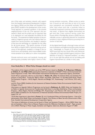 Sanitation and Hygiene Promotion – Programming Guidance34
ator of the water and sanitation network, with support
from the Swedish International Development Coopera-
tion Agency (SIDA) and the Water and Sanitation Pro-
gram (WSP) resulted in the development of the condo-
minial approach to sewered sanitation in the poorest
neighbourhoods of the city (The approach was pio-
neered in Brazil, and this project was an important step
in its replication as it was expanded into Bolivia for the
first time). This experience enabled sanitation to be pro-
vided to indigenous groups who had hitherto been ex-
cluded from service provision, and resulted in adoption
of the low-cost technology as a standard for the utility
for all income groups. The specific provision of funds
from SIDA to support WSP in technical training and ad-
vocacy of the approach, resulted in a change in the na-
tional norms and standards, which have enabled condo-
minial sanitation to be rolled out in other municipalities.
Outside technical norms and standards, housing and
planning policy probably ranks highly in terms of influ-
encing sanitation outcomes. Where access to sanita-
tion is bound up with land title (or lack of it) some
poor populations are consistently excluded. On the
other hand where land title is positively linked to
household investment incentives to improve sanitation
may result. In Burkina Faso, eligible communities can
gain land title if they construct latrines inside their
houses while in Montego Bay, Jamaica, USAID had con-
siderable success in generating demand for household
sanitation in poor neighbourhoods by providing the in-
centive of land title.
At the highest level though, a thorough review and over-
haul of sanitation and hygiene promotion policy has been
rare. Interestingly, in a review of 22 African countries,
WSP found that only two (South Africa and Democrat-
ic Republic of Congo) included hygienic practices in their
definition of access to “improved sanitation”, an indica-
tor in its own right that policies are not yet dealing with
hygiene improvement as a whole in many cases.
Notes for Chapter 3:
i One of the core tools of the approach is the use of participatory exercises
which explicitly look at how and where people defecate. A public transect
walk which sees the whole community walking through the village identify-
ing where each household defecates, the so-called “walk of shame”, has be-
come the “most important motivating tool, and in almost every case results
in the setting up of the first community meeting to discuss solutions”.
Case Study Box 2: What Policy Changes should we make?
The analysis of the impacts of India’s use of the TPPF latrine is based on Kolsky, P., E Bauman, R Bhatia,
J. Chilton, C. van Wijk (2000) Learning from Experience: Evaluation of UNICEF”s Water and Environmental San-
itation Programme in India 1966-1998 Swedish International Development Cooperation Agency, Stockholm
South Africa’s systematic reforms are described in Muller, M. (2002) The National Water and Sanitation Pro-
gramme in South Africa: Turning the ‘Right to Water’ into Reality Field Note 7 in the Blue-Gold Series, Water
and Sanitation Program – Africa Region, Nairobi and Elledge, M.F., Rosensweig, F. and Warner, D.B. with J.
Austin
and E.A. Perez (2002) Guidelines for the Assessment of National Sanitation Policies Environmental Health Project,
Arlington VA p.4
Information on Uganda’s Reform Programme can be found in Robinson, A. (2002) Water and Sanitation Sec-
tor Reform in Uganda: Government Led Transformation Field Note 3 in the Blue-Gold Series, Water and Sanitation
Program – Africa Region, Nairobi and Elledge, M.F., Rosensweig, F. and Warner, D.B. with J. Austin and E.A.
Perez (2002) Guidelines for the Assessment of National Sanitation Policies Environmental Health Project, Ar-
lington VA p.5
The El Alto experience is described in Foster, V. (n.d.) Condominial Water and Sewerage Systems – Costs of Im-
plementation of the Model Water and Sanitation Program, Vice Ministry of Basic Services (Government of Bo-
livia), Swedish International Development Cooperation Agency
The review of definitions of access can be found in Water and Sanitation Program – Africa (2003) Water Sup-
ply and Sanitation in Africa: How to Measure Progress toward the Millennium Development Goals? Paper present-
ed to SADC Meeting on Water Supply, Sanitation and Hygiene, Gaborone, Botswana August 4-7 2003
 