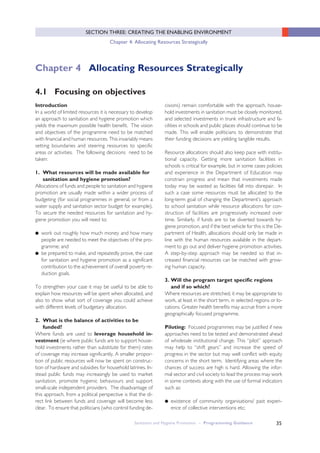 35
SECTION THREE: CREATING THE ENABLING ENVIRONMENT
Chapter 4: Allocating Resources Strategically
Sanitation and Hygiene Promotion – Programming Guidance
Introduction
In a world of limited resources it is necessary to develop
an approach to sanitation and hygiene promotion which
yields the maximum possible health benefit. The vision
and objectives of the programme need to be matched
with financial and human resources. This invariably means
setting boundaries and steering resources to specific
areas or activities. The following decisions need to be
taken:
1. What resources will be made available for
sanitation and hygiene promotion?
Allocations of funds and people to sanitation and hygiene
promotion are usually made within a wider process of
budgeting (for social programmes in general, or from a
water supply and sanitation sector budget for example).
To secure the needed resources for sanitation and hy-
giene promotion you will need to:
● work out roughly how much money and how many
people are needed to meet the objectives of the pro-
gramme; and
● be prepared to make, and repeatedly prove, the case
for sanitation and hygiene promotion as a significant
contribution to the achievement of overall poverty re-
duction goals.
To strengthen your case it may be useful to be able to
explain how resources will be spent when allocated, and
also to show what sort of coverage you could achieve
with different levels of budgetary allocation.
2. What is the balance of activities to be
funded?
Where funds are used to leverage household in-
vestment (ie where public funds are to support house-
hold investments rather than substitute for them) rates
of coverage may increase significantly. A smaller propor-
tion of public resources will now be spent on construc-
tion of hardware and subsidies for household latrines. In-
stead public funds may increasingly be used to market
sanitation, promote hygienic behaviours and support
small-scale independent providers. The disadvantage of
this approach, from a political perspective is that the di-
rect link between funds and coverage will become less
clear. To ensure that politicians (who control funding de-
cisions) remain comfortable with the approach, house-
hold investments in sanitation must be closely monitored,
and selected investments in trunk infrastructure and fa-
cilities in schools and public places should continue to be
made. This will enable politicians to demonstrate that
their funding decisions are yielding tangible results.
Resource allocations should also keep pace with institu-
tional capacity. Getting more sanitation facilities in
schools is critical for example, but in some cases policies
and experience in the Department of Education may
constrain progress and mean that investments made
today may be wasted as facilities fall into disrepair. In
such a case some resources must be allocated to the
long-term goal of changing the Department’s approach
to school sanitation while resource allocations for con-
struction of facilities are progressively increased over
time. Similarly, if funds are to be diverted towards hy-
giene promotion, and if the best vehicle for this is the De-
partment of Health, allocations should only be made in
line with the human resources available in the depart-
ment to go out and deliver hygiene promotion activities.
A step-by-step approach may be needed so that in-
creased financial resources can be matched with grow-
ing human capacity.
3. Will the program target specific regions
and if so which?
Where resources are stretched, it may be appropriate to
work, at least in the short term, in selected regions or lo-
cations. Greater health benefits may accrue from a more
geographically focused programme.
Piloting: Focused programmes may be justified if new
approaches need to be tested and demonstrated ahead
of wholesale institutional change. This “pilot” approach
may help to “shift gears” and increase the speed of
progress in the sector but may well conflict with equity
concerns in the short term. Identifying areas where the
chances of success are high is hard. Allowing the infor-
mal sector and civil society to lead the process may work
in some contexts along with the use of formal indicators
such as:
● existence of community organisations/ past experi-
ence of collective interventions etc;
4.1 Focusing on objectives
Chapter 4 Allocating Resources Strategically
 