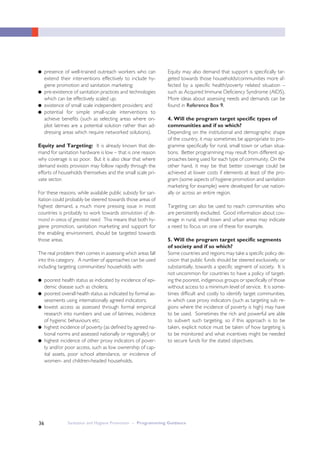 Sanitation and Hygiene Promotion – Programming Guidance36
● presence of well-trained outreach workers who can
extend their interventions effectively to include hy-
giene promotion and sanitation marketing;
● pre-existence of sanitation practices and technologies
which can be effectively scaled up;
● existence of small scale independent providers; and
● potential for simple small-scale interventions to
achieve benefits (such as selecting areas where on-
plot latrines are a potential solution rather than ad-
dressing areas which require networked solutions).
Equity and Targeting: It is already known that de-
mand for sanitation hardware is low – that is one reason
why coverage is so poor. But it is also clear that where
demand exists provision may follow rapidly through the
efforts of households themselves and the small scale pri-
vate sector.
For these reasons, while available public subsidy for san-
itation could probably be steered towards those areas of
highest demand, a much more pressing issue in most
countries is probably to work towards stimulation of de-
mand in areas of greatest need. This means that both hy-
giene promotion, sanitation marketing and support for
the enabling environment, should be targeted towards
those areas.
The real problem then comes in assessing which areas fall
into this category. A number of approaches can be used
including targeting communities/ households with:
● poorest health status as indicated by incidence of epi-
demic disease such as cholera;
● poorest overall health status as indicated by formal as-
sessments using internationally agreed indicators;
● lowest access as assessed through formal empirical
research into numbers and use of latrines, incidence
of hygienic behaviours etc;
● highest incidence of poverty (as defined by agreed na-
tional norms and assessed nationally or regionally); or
● highest incidence of other proxy indicators of pover-
ty and/or poor access, such as low ownership of cap-
ital assets, poor school attendance, or incidence of
women- and children-headed households.
Equity may also demand that support is specifically tar-
geted towards those households/communities more af-
fected by a specific health/poverty related situation –
such as Acquired Immune Deficiency Syndrome (AIDS).
More ideas about assessing needs and demands can be
found in Reference Box 9.
4. Will the program target specific types of
communities and if so which?
Depending on the institutional and demographic shape
of the country, it may sometimes be appropriate to pro-
gramme specifically for rural, small town or urban situa-
tions. Better programming may result from different ap-
proaches being used for each type of community. On the
other hand, it may be that better coverage could be
achieved at lower costs if elements at least of the pro-
gram (some aspects of hygiene promotion and sanitation
marketing for example) were developed for use nation-
ally or across an entire region.
Targeting can also be used to reach communities who
are persistently excluded. Good information about cov-
erage in rural, small town and urban areas may indicate
a need to focus on one of these for example.
5. Will the program target specific segments
of society and if so which?
Some countries and regions may take a specific policy de-
cision that public funds should be steered exclusively, or
substantially, towards a specific segment of society. It is
not uncommon for countries to have a policy of target-
ing the poorest, indigenous groups or specifically of those
without access to a minimum level of service. It is some-
times difficult and costly to identify target communities,
in which case proxy indicators (such as targeting sub re-
gions where the incidence of poverty is high) may have
to be used. Sometimes the rich and powerful are able
to subvert such targeting, so if this approach is to be
taken, explicit notice must be taken of how targeting is
to be monitored and what incentives might be needed
to secure funds for the stated objectives.
 
