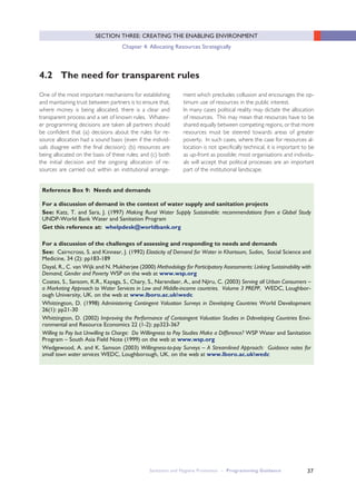 37
SECTION THREE: CREATING THE ENABLING ENVIRONMENT
Chapter 4: Allocating Resources Strategically
4.2 The need for transparent rules
One of the most important mechanisms for establishing
and maintaining trust between partners is to ensure that,
where money is being allocated, there is a clear and
transparent process and a set of known rules. Whatev-
er programming decisions are taken all partners should
be confident that (a) decisions about the rules for re-
source allocation had a sound basis (even if the individ-
uals disagree with the final decision); (b) resources are
being allocated on the basis of these rules; and (c) both
the initial decision and the ongoing allocation of re-
sources are carried out within an institutional arrange-
ment which precludes collusion and encourages the op-
timum use of resources in the public interest.
In many cases political reality may dictate the allocation
of resources. This may mean that resources have to be
shared equally between competing regions, or that more
resources must be steered towards areas of greater
poverty. In such cases, where the case for resources al-
location is not specifically technical, it is important to be
as up-front as possible; most organisations and individu-
als will accept that political processes are an important
part of the institutional landscape.
Sanitation and Hygiene Promotion – Programming Guidance
For a discussion of demand in the context of water supply and sanitation projects
See: Katz, T. and Sara, J. (1997) Making Rural Water Supply Sustainable: recommendations from a Global Study
UNDP-World Bank Water and Sanitation Program
Get this reference at: whelpdesk@worldbank.org
For a discussion of the challenges of assessing and responding to needs and demands
See: Cairncross, S. and Kinnear, J. (1992) Elasticity of Demand for Water in Khartoum, Sudan, Social Science and
Medicine, 34 (2): pp183-189
Dayal, R., C. van Wijk and N. Mukherjee (2000) Methodology for Participatory Assessments: Linking Sustainability with
Demand, Gender and Poverty WSP on the web at www.wsp.org
Coates, S., Sansom, K.R., Kayaga, S., Chary, S., Narendaer, A., and Njiru, C. (2003) Serving all Urban Consumers –
a Marketing Approach to Water Services in Low and Middle-income countries. Volume 3 PREPP, WEDC, Loughbor-
ough University, UK. on the web at www.lboro.ac.ukwedc
Whittington, D. (1998) Administering Contingent Valuation Surveys in Developing Countries World Development
26(1): pp21-30
Whittington, D. (2002) Improving the Performance of Contoingent Valuation Studies in Ddeveloping Countries Envi-
ronmental and Resource Economics 22 (1-2): pp323-367
Willing to Pay but Unwilling to Charge: Do Willingness to Pay Studies Make a Difference? WSP Water and Sanitation
Program – South Asia Field Note (1999) on the web at www.wsp.org
Wedgewood, A. and K. Samson (2003) Willingness-to-pay Surveys – A Streamlined Approach: Guidance notes for
small town water services WEDC, Loughborough, UK. on the web at www.lboro.ac.ukwedc
Reference Box 9: Needs and demands
 