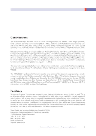 Contributions
The development of this document was led by a team consisting of John Austin (USAID), Lizette Burgers (UNICEF),
Sandy Cairncross (LSHTM), Andrew Cotton (WEDC / WELL), Val Curtis (LSHTM), Barbara Evans (consultant), Ger-
ardo Galvis (PAHO/CEPIS), Pete Kolsky (WSP), Eddy Perez (EHP), Fred Rosensweig (EHP) and Darren Saywell
(WSSCC). It was produced under the overall direction of Gourisankar Ghosh of WSSCC and John Borrazzo of USAID.
Detailed comments and inputs were provided by Len Abrams (World Bank), Adam Biran (LSHTM), Clarissa Brockle-
hurst (consultant), Jennifer Davis (MIT), Jennifer Francis (GWA), Eckhard Kleinau (EHP), Eugene Larbi (TREND), Shona
McKenzie (consultant), Brian Reed (WEDC / WELL), Kevin Samson (WEDC / WELL), Ines Restrepo (CINARA), Car-
oline van den Berg (World Bank), Christine van Wijk-Sijbesma (IRC, on behalf of Gender Water Alliance), Minne Ven-
ter Hildebrand (Umgeni Water) and Merri Weinger (USAID). A draft was circulated and discussed at the SADC Water,
Sanitation and Hygiene Meeting (Gaborone August 7 - 11, 2003).
The document was prepared by Barbara Evans. Substantial text contributions were made by Fred Rosensweig (Chap-
ter 3), Eckhard Kleinau (Chapter 7) and Pete Kolsky (Chapter 10). Design and production was managed by Sören Bauer,
WSSCC.
The 1997 UNICEF Handbook which forms the basis for some sections of this document was prepared by a consult-
ant team consisting of Jake Pfohl (principle author), Isabel Blackett and Clifford Wang. Additional inputs and comments
were provided by Steve Esrey, TV Luong, and Gourisankar Ghosh (UNICEF), John Austin and John Borrazzo (USAID),
Eddy Perez, Diane Bendahmane, Betsy Reddaway and Darlene Summers (EHP / USAID), Mayling Simpson-Herbert
(WHO). Review was provided by Massee Bateman and Fred Rosensweig (EHP / USAID), Sandy Cairncross (LSHTM)
and members of the UNICEF Sanitation Working Group.
Feedback
Sanitation and Hygiene Promotion are amongst the most challenging development sectors in which to work. This is
partly because effective sanitation requires the development of public policy in an arena which is intensely private and
where results are only achieved when the household makes appropriate choices. Because of the complexity of the sec-
tor, and in light of the relatively small body of public policy experience, it is inevitable that the current document will
represent a work in progress. Hopefully with the new interest in the sector, there will be new ideas and experiences
to reflect on in the coming few years. Where readers feel that the current document can be usefully updated, changed
or amended in any way to reflect such experience they are encouraged to contact:
Water Supply and Sanitation Collaborative Council (WSSCC)
International Environment House, 9 Chemin des Anémones,
1219 Châtelaine, Geneva, Switzerland
Tel: + 41 22 917 8657
Fax: + 41 22 917 8084
Email: info@who.int
Website: www.who.int
ISanitation and Hygiene Promotion – Programming Guidance
 