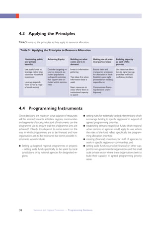 Sanitation and Hygiene Promotion – Programming Guidance38
4.3 Applying the Principles
4.4 Programming Instruments
TTaabbllee 55 sums up the principles as they apply to resource allocation.
Table 5: Applying the Principles to Resource Allocation
Maximising public
and private
benefits
Use public funds to
leverage, rather than
substitute household
investment
Leverage expendi-
tures across a range
of social sectors
Achieving Equity
Consider targeting re-
sources towards ex-
cluded populations
and specific activities
that support the ex-
cluded within commu-
nities
Building on what
exists and is in
demand
Invest in information
gathering
Test ideas first when
information base is
weak
Steer resources to
areas where there is
institutional capacity
to spend
Making use of prac-
tical partnerships
Ensure clear and
transparent processes
for allocation of funds
Establish water-tight
processes for tracking
expenditures
Communicate financ-
ing decisions unam-
biguously
Building capacity
as part of the
process
Use resource alloca-
tion to signal new ap-
proaches and build
confidence in them
Once decisions are made on what balance of resources
will be steered towards activities, regions, communities
and segments of society, what sort of instruments can the
programme use to ensure that the programme aims are
achieved? Clearly, this depends to some extent on the
way in which programmes are to be financed and how
organisations are to be structured but some possible in-
struments would include:
● Setting up targeted regional programmes or projects
– setting aside funds specifically to be spent by local
jurisdictions or by national agencies for designated re-
gions;
● setting rules for externally funded interventions which
encourage funding to specific regions or in support of
agreed programming priorities;
● establishing demand-responsive funds which regions/
urban centres or agencies could apply to use, where
the rules of the fund reflect specifically the program-
ming allocation priorities;
● creating (financial) incentives for staff of agencies to
work in specific regions or communities; and
● setting aside funds to provide financial or other sup-
port to non-governmental organisations and the small
scale private sector where these organisations seek to
build their capacity in agreed programming priority
areas
 
