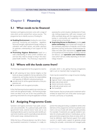 39
SECTION THREE: CREATING THE ENABLING ENVIRONMENT
Chapter 5: Financing
5.2 Where will the funds come from?
Sanitation and hygiene promotion come with a range of
costs which can be covered from various sources. The
programme has to identify sources of funding for:
● Enabling Environment including the costs of pro-
gramming, monitoring and evaluation, regulation,
technical oversight, organizational change, training, co-
ordination with other sectors, and public advocacy
(to generate understanding of and support for the
sector).
● Promoting Hygiene Behaviours based on a
solid understanding of what current conditions are,
and how they need to change to bring in the antici-
pated health benefits. Thus financing is required for
assessing the current situation, development of mate-
rials, training programmes, staff costs, transport and
office overheads along with the ongoing costs of op-
erating in communities and supporting a dynamic
change process at local level.
● Improving Access to Hardware including sani-
tation marketing (costs include staff, transport, of-
fice overheads, preparation of materials, cost of media
placement, training, construction of demonstration fa-
cilities and other pilot interventions), capital costs
(of household and shared facilities including materials
and labour)i, and operation and maintenance
costs (which will vary widely depending on the tech-
nology chosen)ii.
The financing arrangements for the programme need to:
● be self sustaining (ie have internal integrity so that
funds are always available for the key elements of the
programme, and funding matches the responsibilities
and capacities of different institutional partners);
● provide funds for all the agreed elements of the pro-
gramme; and
● be consistent with the agreed principles.
In fact, the financing structure needs to be more than con-
sistent with the agreed principles – the financing arrange-
ments are likely to be one of the most powerful pro-
gramming instruments for driving the application of those
principles which is why getting financing arrangements
right is such an important step in programming.
Costs may be covered from a range of sources including:
● central government;
● regional / local / urban government;
● large scale private sector;
● shared community resources;
● small scale private sector; and
● the household.
Note however, that any private sector investment will ul-
timately be repaid from one of the other sources (gov-
ernment, community or household).
Sanitation and Hygiene Promotion – Programming Guidance
5.1 What needs to be financed
Chapter 5 Financing
Sanitation and hygiene promotion have public and pri-
vate costs and benefits. As a useful principle, public funds
(government funds, external donor funds and so on)
should generally be used to maximise public benefits; pri-
vate funds should be used for essentially private elements
of the system (soap, individual latrines etc).
While the focus of financial planners may fall on financ-
ing household investments in hardware, it is vitally im-
portant that adequate funding is available for all the other
elements of the programme and that household invest-
ment is not out of scale with other supporting activities.
For example, if investments are urgently needed in sani-
tation for schools, public latrines in market places, and hy-
giene promotion programmes, these are areas which, al-
most by definition, need financial support from public
sources or explicit policy support to generate private
funding (for privately- constructed and managed public
5.3 Assigning Programme Costs
 