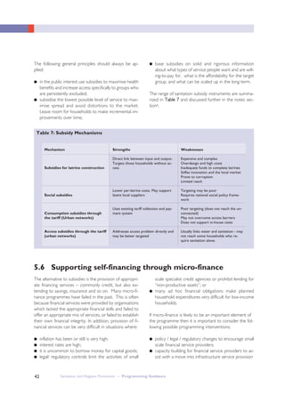 Sanitation and Hygiene Promotion – Programming Guidance42
The following general principles should always be ap-
plied:
● in the public interest use subsidies to maximise health
benefits and increase access specifically to groups who
are persistently excluded;
● subsidise the lowest possible level of service to max-
imise spread and avoid distortions to the market.
Leave room for households to make incremental im-
provements over time;
● base subsidies on solid and rigorous information
about what types of service people want and are will-
ing-to-pay for, what is the affordability for the target
group, and what can be scaled up in the long term.
The range of sanitation subsidy instruments are summa-
rized in TTaabbllee 77 and discussed further in the notes sec-
tion6.
Table 7: Subsidy Mechanisms
Mechanism
Subsidies for latrine construction
Social subsidies
Consumption subsidies through
the tariff (Urban networks)
Access subsidies through the tariff
(urban networks)
Strengths
Direct link between input and output-
Targets those households without ac-
cess
Lower per-latrine costs. May support
latent local suppliers
Uses existing tariff collection and pay-
ment system
Addresses access problem directly and
may be better targeted
Weaknesses
Expensive and complex
Overdesign and high costs
Inadequate funds to complete latrines
Stifles innovation and the local market
Prone to corruption
Limited reach
Targeting may be poor
Requires national social policy frame-
work
Poor targeting (does not reach the un-
connected)
May not overcome access barriers
Does not support in-house costs
Usually links water and sanitation - may
not reach some households who re-
quire sanitation alone.
5.6 Supporting self-financing through micro-finance
The alternative to subsidies is the provision of appropri-
ate financing services – commonly credit, but also ex-
tending to savings, insurance and so on. Many micro-fi-
nance programmes have failed in the past. This is often
because financial services were provided by organisations
which lacked the appropriate financial skills and failed to
offer an appropriate mix of services, or failed to establish
their own financial integrity. In addition, provision of fi-
nancial services can be very difficult in situations where:
● inflation has been or still is very high;
● interest rates are high;
● it is uncommon to borrow money for capital goods;
● legal/ regulatory controls limit the activities of small
scale specialist credit agencies or prohibit lending for
“non-productive assets”; or
● many ad hoc financial obligations make planned
household expenditures very difficult for low-income
households.
If micro-finance is likely to be an important element of
the programme then it is important to consider the fol-
lowing possible programming interventions:
● policy / legal / regulatory changes to encourage small
scale financial service providers;
● capacity building for financial service providers to as-
sist with a move into infrastructure service provision
 