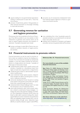 43
SECTION THREE: CREATING THE ENABLING ENVIRONMENT
Chapter 5: Financing
5.7 Generating revenue for sanitation
and hygiene promotion
5.8 Financial instruments to promote reform
● capacity building for non-governmental organisations
working in infrastructure to assist with a move into
micro-finance;
● provision of seed funds, partial or full guarantees or
other financial instruments to encourage on-lending
to small scale borrowers;
Moving away from the household as the focus of financ-
ing, it may still be possible to use cross-subsidy or other
mechanisms to generate some revenue which can be
used to support hygiene promotion and sanitation in-
vestments. Examples of possible tools include:
● levying a surcharge on water bills to finance new con-
nections to sanitation networks, or hygiene promo-
tion activities;
Financial instruments can also be used to promote re-
forms which are needed to improve the enabling envi-
ronment. This can be done, for example, by making funds
available in a way that creates incentives for local juris-
dictions to change policies and innovate. Examples of
these types of instruments include:
● conditional grants (either tied to specific sectors and
activities, or granted on a discretionary basis) from
higher to lower-tiers of government or departments;
● conditional grants linked to demonstrated improve-
ments in performance;
● social investment funds/ special projects, independ-
ently managed and able to provide grants to commu-
nities in response to demand;
● community development funds, focused on creating
social capital in the poorest communities with opera-
tional costs covered through fund income;
● institutional-reform-linked challenge fundsvii, to meet
the transactions costs of institutional reform;
● sector-wide frameworks within which poverty reduc-
tion is linked to overall sector finance strategies – in-
cluding: the sector-wide approach (SWAp) and Medi-
um Term Expenditure Framework (MTEF) which are
linked to debt relief; investment lending (from devel-
opment Banks) for sector investment and maintenance
(SIM) and adaptable program lending (APL); and ad-
justment lending through sector adjustment loans
(SECAL) or poverty-reduction support credit (PRSC).
● cross subsidizing from richer households paying for
sewered connections, to provide funds for on-site and
lower costs public services; and
● building costs of extension of sanitation and hygiene
promotion services into general utility tariff structures.
● pro-active use of concessionary development funds
from External Support Agencies to finance or guar-
antee micro-finance services.
Sanitation and Hygiene Promotion – Programming Guidance
For more details on some of the available
financial instruments
See: Mehta, M., (2003) Meeting the Financing
Challenge for Water Supply and Sanitation: Incen-
tives to Promote Reforms, Leveraging Resources
and Improve Targeting World Bank, WSP Water
and Sanitation Program
New Designs for Water and Sanitation Transac-
tions: Making Private Sector Participation work for
the Poor WSP Water and Sanitation Program,
PPIAF (2002)
Varley, R.C.G. (1995) Financial Services and En-
vironmental Health: Household Credit for Water
and Sanitation EHP Applied Study No.2, Arling-
ton VA.
Credit Connections: Meeting the Infrastructure
Needs of the Informal Sector through microfinance
in urban India. Issues Paper and Field Notes,
WSP Water and Sanitation Program South Asia
Get these references on the web from:
www.wsp.org or www.whelpdesk.org
Reference Box 10: Financial instruments
 