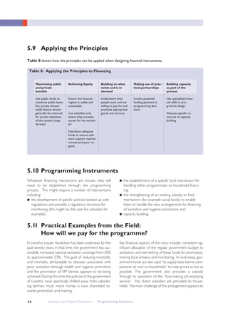 Sanitation and Hygiene Promotion – Programming Guidance44
5.9 Applying the Principles
5.10 Programming Instruments
5.11 Practical Examples from the Field:
How will we pay for the programme?
Table 8 shows how the principles can be applied when designing financial instruments.
Whatever financing mechanisms are chosen, they will
need to be established through the programming
process. This might require a number of interventions
including:
● the development of specific policies backed up with
regulations and possibly a regulatory structure for
monitoring (this might be the case for subsidies for
example);
In Lesotho a quiet revolution has been underway for the
past twenty years. In that time, the government has suc-
cessfully increased national sanitation coverage from 20%
to approximately 53%. The goal of reducing morbidity
and mortality attributable to diseases associated with
poor sanitation through health and hygiene promotion
and the promotion of VIP latrines appears to be being
achieved. During this time the policies of the government
of Lesotho have specifically shifted away from subsidiz-
ing latrines; much more money is now channeled to-
wards promotion and training.
Table 8: Applying the Principles to Financing
Maximising public
and private
benefits
Use public funds to
maximise public bene-
fits; private (house-
hold) finance should
generally be reserved
for private elements
of the system (soap,
latrines)
Achieving Equity
Ensure the financial
regime is stable and
sustainable
Use subsidies only
where they increase
access for the exclud-
ed
Distribute adequate
funds to ensure soft-
ware support reaches
remote and poor re-
gions
Building on what
exists and is in
demand
Understand what
people want and are
willing to pay for and
promote appropriate
goods and services
Making use of prac-
tical partnerships
Involve potential
funding partners in
programming deci-
sions
Building capacity
as part of the
process
Use specialized finan-
cial skills in pro-
gramme design
Allocate specific re-
sources to capacity
building
● the establishment of a specific fund mechanism for
handling either programmatic or household financ-
ing;
● the strengthening of an existing subsidy or fund
mechanism (for example social funds) to enable
them to handle the new arrangements for financing
of sanitation and hygiene promotion; and
● capacity building.
Key financial aspects of this story include; consistent sig-
nificant allocation of the regular government budget to
sanitation; and earmarking of these funds for promotion,
training local artisans, and monitoring. In rural areas, gov-
ernment funds are also used “to supply basic latrine com-
ponents ‘at cost’ to households” to keep prices as low as
possible. The government also provides a subsidy
through its operation of the “loss-making pit-emptying
service”. No direct subsidies are provided to house-
holds. The main challenge of the arrangement appears to
 