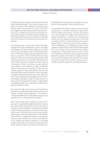 45
SECTION THREE: CREATING THE ENABLING ENVIRONMENT
Chapter 5: Financing
Sanitation and Hygiene Promotion – Programming Guidance
be that the sanitation budget is mainstreamed at district
level in the health budget – which means sanitation com-
petes with curative care for allocation of funds and many
decision makers view the latter as a priority. The sanita-
tion budget has therefore experienced a decline over re-
cent years. In addition the government separately pro-
vides a 50% subsidy to the school sanitation programme.
The total investments made by households is estimated
to be in the range of 3 to 6 times the government con-
tribution.
In Mozambique the success of the National Sanitation
Programme has been attributable in part to the ability
and willingness of external support agencies to provide
funds for the subsidized provision of the domed latrine
slab. A 1999 review of the program estimated that donor
funds accounted for a little over 50% of the costs of the
programme with users contributing a little less than 40%
and the government less than 10%. Nonetheless, the
ability of the programme to deliver the direct subsidy in
a transparent manner and without massive overhead
costs, appear to have resulted in a fairly cost-effective
transfer of resources to households. Furthermore, the
subsidies appear to have been effective because they
were specifically linked to the delivery of the component
of hygiene improvement whose cost was the major bar-
rier to many households accessing latrines at all. This un-
derstanding, developed through thorough research at
the outset of the programme resulted in a well-designed
and targeted subsidy, and consequently an effective pro-
gramme delivered at scale.
By contrast, the high cost of twin-pit pour flush latrines,
adopted as a standard technology in India, resulted in the
need for a massive subsidy programme. This resulted in
“fundamental difficulties of sustainability, bureaucracy and
suppression of any real demand for sanitation”.
Micro finance (both credit, savings and insurance) can
play a part in supporting household investment in sanita-
tion where there is demand. Micro finance providers in
India have conventionally been excluded from providing
credit for infrastructure which is not deemed to be a pro-
ductive asset. Recent efforts by micro finance providers
and the government with support from the World Bank
have resulted in a realignment of policies and incentives
so that provision of services can become more effective.
In the isolated cases where investments in household
sanitation have been documented, the productive value
of the increased safety and convenience afforded by a
household latrine are reported to be significant, particu-
larly for those employed in the informal economy.
In South Africa the long-term reform process has been
supported by a consistent allocation of government
funds for capital works (mostly, it must be said, expend-
ed on water supply). This ability of the government to
support investments in parallel with a programming
process has had a significant positive effect on the level
of support for reform. Investment funds can be used to
support reform in other ways too; in India the govern-
ment is establishing a city challenge fund which will be
available to support the activities of cities undertaking dif-
ficult local reforms and reorganizing service delivery
arrangements. Where public funds are scarce, internal
cross subsidies are sometimes used to support sanitation;
Burkina Faso applies an internal cross subsidy in the form
of a sanitation surcharge on the water bill of all connect-
ed water consumers, the resultant resources are ear-
marked to provide sanitation to excluded populations.
 