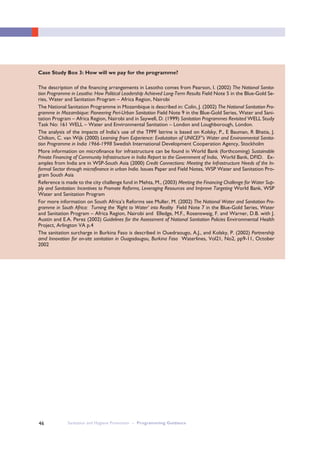 Sanitation and Hygiene Promotion – Programming Guidance46
Case Study Box 3: How will we pay for the programme?
The description of the financing arrangements in Lesotho comes from Pearson, I. (2002) The National Sanita-
tion Programme in Lesotho: How Political Leadership Achieved Long-Term Results Field Note 5 in the Blue-Gold Se-
ries, Water and Sanitation Program – Africa Region, Nairobi
The National Sanitation Programme in Mozambique is described in: Colin, J. (2002) The National Sanitation Pro-
gramme in Mozambique: Pioneering Peri-Urban Sanitation Field Note 9 in the Blue-Gold Series, Water and Sani-
tation Program – Africa Region, Nairobi and in Saywell, D. (1999) Sanitation Programmes Revisited WELL Study
Task No: 161 WELL – Water and Environmental Sanitation – London and Loughborough, London.
The analysis of the impacts of India’s use of the TPPF latrine is based on Kolsky, P., E Bauman, R Bhatia, J.
Chilton, C. van Wijk (2000) Learning from Experience: Evalutaiton of UNICEF”s Water and Environmental Sanita-
tion Programme in India 1966-1998 Swedish International Development Cooperation Agency, Stockholm
More information on microfinance for infrastructure can be found in World Bank (forthcoming) Sustainable
Private Financing of Community Infrastructure in India Report to the Government of India, World Bank, DFID. Ex-
amples from India are in WSP-South Asia (2000) Credit Connections: Meeting the Infrastructure Needs of the In-
formal Sector through microfinance in urban India. Issues Paper and Field Notes, WSP Water and Sanitation Pro-
gram South Asia
Reference is made to the city challenge fund in Mehta, M., (2003) Meeting the Financing Challenge for Water Sup-
ply and Sanitation: Incentives to Promote Reforms, Leveraging Resources and Improve Targeting World Bank, WSP
Water and Sanitation Program
For more information on South Africa’s Reforms see Muller, M. (2002) The National Water and Sanitation Pro-
gramme in South Africa: Turning the ‘Right to Water’ into Reality Field Note 7 in the Blue-Gold Series, Water
and Sanitation Program – Africa Region, Nairobi and Elledge, M.F., Rosensweig, F. and Warner, D.B. with J.
Austin and E.A. Perez (2002) Guidelines for the Assessment of National Sanitation Policies Environmental Health
Project, Arlington VA p.4
The sanitation surcharge in Burkina Faso is described in Ouedraougo, A.J., and Kolsky, P. (2002) Partnership
amd Innovation for on-site sanitation in Ouagadougou, Burkina Faso Waterlines, Vol21, No2, pp9-11, October
2002
 