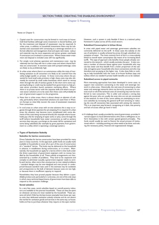 47
SECTION THREE: CREATING THE ENABLING ENVIRONMENT
Chapter 5: Financing
Notes on Chapter 5:
i Capital costs for construction may be limited in rural areas to house-
hold level facilities (although some investment in shared facilities, and
for the treatment and disposal of wastewater may be required). In
urban areas, in addition to household investments there may be sub-
stantial costs associated with connecting to a sewerage network or in
formal collection and management of pit and septic tank waste. Labour
and materials may be more expensive and attract greater overheads
if contractors are involved in construction. Where waste water treat-
ment and disposal is included costs will rise significantly.
ii For simple rural schemes operation and maintenance costs may be
relatively low but they will rise in urban areas and where shared facil-
ities are constructed. In extreme cases with pumped sewerage, costs
are likely to be prohibitively high.
iii In urban areas where there is an autonomous utility the costs of mar-
keting sanitation to all consumers are likely to be covered from the
utility budget (public or private). In those rural areas where the po-
tential for local small scale provision is high, these costs may also ulti-
mately be covered by small scales businesses which stand to recoup
them through the sale of sanitary goods. In the short term some sup-
porting funding or credit may be needed from government to help pri-
vate sector providers launch sanitation marketing efforts. Where
there is no private sector with the requisite skills and where non-pri-
vate sector solutions are to be used, then these costs will probably be
part of government support to the programme.
iv Note that in urban areas, there is almost always an element of sub-
sidy, particularly where networked solutions are used. Even in West-
ern Europe no cities fully recover the costs of wastewater treatment
from consumers.
v In rural areas or urban areas with on-site solutions this is easy to or-
ganize through direct payment for pit emptying if it is required. In urban
areas the situation may become more complicated with some ele-
ments of the costs being recovered directly (for example where house-
holds pay a fee for emptying of septic tanks or pits), some through the
tariff (where households have water connections as well as sanitary
services they may pay a surcharge on the water bill for sanitation) and
some being subsidized (for example by grant payments from govern-
ment to a utility which is operating a sewerage system.)
vi Types of Sanitation Subsidy
Subsidies for latrine construction
Direct Subsidies for latrine construction have been provided for many
years in many countries. In this approach, public funds are usually made
available to households to cover all or part of the cost of construction
of a “standard” latrine. The funds may be delivered to the household
in advance, in installments during construction, or in arrears. Alter-
natively, the household can apply for a latrine which is then built under
the direct supervision of government engineers with no money han-
dled by the householder at all. These subsidy arrangements are char-
acterized by a number of problems. They tend to be: expensive and
complex to administer (usually a government engineer needs to certi-
fy each latrine, often more than once);prone to cost related problems
– standard designs may be over-designed and over-priced, or under-
priced because standard rates used in the estimate may be outdated;
and unresponsive to the bulk of demand, because costs are too high,
or because there is insufficient capacity to respond.
Nonetheless they have proved popular because they deliver a quan-
tifiable product and, particularly in rural areas, are one of the only ways
in which many technical departments of government have been able to
respond to the sanitation challenge.
Social subsidies
In a very few cases, social subsidies based on overall poverty indica-
tors are available to the poorest households. These can then be spent
on whatever services are most needed by the household. These sys-
tems (of which Chile has the best known example) have lower per capi-
ta costs than dedicated sanitation subsidy schemes and do not distort
the market for sanitation goods and services in the same way, as house-
holds are free to purchase whatever they require on the open market.
However, such a system is only feasible if there is a national policy
framework in place across all the social sectors.
Subsidised Consumption in Urban Areas
In areas with piped water and sewerage, government subsidies are
commonly delivered via the tariff. In these cases the subsidy on the
use of sanitation is usually achieved by proxy through subsidised con-
sumption of water. The most common form of this is a cross-subsidy
linked to overall water consumption (by means of an increasing block
tariff). This type of approach only benefits those people already con-
nected to the network – which usually excludes the poor. It also con-
tains a number of inherent biases against poor households who may
use less water and thus benefit from a lower proportion of the sub-
sidy, and against poor households who share connections and who may
therefore end up paying at the higher rate. It also does little or noth-
ing to help households with the costs of in-house facilities (taps and
toilets) which are needed if private health benefits are to be realized.
Subsidised access to piped networks
More interesting approaches have been developed in some cases, to
support new customers connecting to the water and sewerage net-
work in urban areas. Historically, the real costs of connecting to urban
water and sewerage networks were not borne by consumers. In con-
trast much or all of the technical costs of connecting may now be trans-
ferred to new consumers. This is unfair and contains a strong bias
against the poor who are usually the ones who are not yet connected
to the network. In view of this, some utilities are attempting to struc-
ture subsidies by increasing the general tariff and removing or reduc-
ing the one-off connection fees associated with joining the network.
This is an important step forward, recognizing as it does, that poverty
and lack of access often go hand in hand.
vii A challenge fund, usually provided by central government, provides fi-
nancial support to local administrations who show a willingness to re-
form themselves in line with certain agreed general principles. The
funds would usually be used to finance the actual process of institu-
tional reform – including working out what needs to be done, and mak-
ing the necessary policy, financial and organizational changes.
Sanitation and Hygiene Promotion – Programming Guidance
 