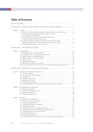 II
Table of Contents
A Note to the Reader . . . . . . . . . . . . . . . . . . . . . . . . . . . . . . . . . . . . . . . . . . . . . . . . . . . . . . . . . . . . . . . . . . . . . . . . . . . . . 1
SECTION ONE SANITATION AND HYGIENE PROMOTION – GENERAL PRINCIPLES . . . . . . . . . . . . . . . . .6
Chapter 1 The Basics . . . . . . . . . . . . . . . . . . . . . . . . . . . . . . . . . . . . . . . . . . . . . . . . . . . . . . . . . . . . . . . . . . . . . . . . . .6
1.1 More than 2 billion people lack access to hygienic means of personal sanitation . . . . . . . . . . .6
1.2 Increased access to Sanitation and Better Hygienic Practices
Have Significant Positive Impacts . . . . . . . . . . . . . . . . . . . . . . . . . . . . . . . . . . . . . . . . . . . . . . . . . . .7
1.3 Improved Access to Hardware and Changes in Behaviour
at the Household are Critical Interventions . . . . . . . . . . . . . . . . . . . . . . . . . . . . . . . . . . . . . . . . .10
1.4 Lessons for effective sanitation and hygiene promotion programming:
Supporting investments and behaviour changes within the household . . . . . . . . . . . . . . . . . . .12
1.5 The Role of Government – some principles . . . . . . . . . . . . . . . . . . . . . . . . . . . . . . . . . . . . . . . .15
SECTION TWO THE PROCESS OF CHANGE . . . . . . . . . . . . . . . . . . . . . . . . . . . . . . . . . . . . . . . . . . . . . . . . . . . . .18
Chapter 2 Getting Started . . . . . . . . . . . . . . . . . . . . . . . . . . . . . . . . . . . . . . . . . . . . . . . . . . . . . . . . . . . . . . . . . . . . .18
2.1 Changing the way services are delivered . . . . . . . . . . . . . . . . . . . . . . . . . . . . . . . . . . . . . . . . . . . .18
2.2 Contextual Factors – selecting the right approach . . . . . . . . . . . . . . . . . . . . . . . . . . . . . . . . . . .21
2.3 Before You Start - Building political will . . . . . . . . . . . . . . . . . . . . . . . . . . . . . . . . . . . . . . . . . . . .23
2.4 When You Start – Generating a Vision . . . . . . . . . . . . . . . . . . . . . . . . . . . . . . . . . . . . . . . . . . . . .24
2.5 Ideas for Process . . . . . . . . . . . . . . . . . . . . . . . . . . . . . . . . . . . . . . . . . . . . . . . . . . . . . . . . . . . . . . .24
2.6 Applying the Principles . . . . . . . . . . . . . . . . . . . . . . . . . . . . . . . . . . . . . . . . . . . . . . . . . . . . . . . . . .25
2.7 Identifying and implementing solutions . . . . . . . . . . . . . . . . . . . . . . . . . . . . . . . . . . . . . . . . . . . . .25
2.8 Practical Examples from the Field: How did they organize the programming process? . . . . .27
SECTION THREE CREATING THE ENABLING ENVIRONMENT . . . . . . . . . . . . . . . . . . . . . . . . . . . . . . . . . . . . .30
Chapter 3 Sanitation and Hygiene Promotion Policies . . . . . . . . . . . . . . . . . . . . . . . . . . . . . . . . . . . . . . . . . . . . .30
3.1 The Policy Context . . . . . . . . . . . . . . . . . . . . . . . . . . . . . . . . . . . . . . . . . . . . . . . . . . . . . . . . . . . . .30
3.2 Signaling Public Policy Objectives . . . . . . . . . . . . . . . . . . . . . . . . . . . . . . . . . . . . . . . . . . . . . . . . . .31
3.3 Locating Policy . . . . . . . . . . . . . . . . . . . . . . . . . . . . . . . . . . . . . . . . . . . . . . . . . . . . . . . . . . . . . . . . .32
3.4 Building on what exists . . . . . . . . . . . . . . . . . . . . . . . . . . . . . . . . . . . . . . . . . . . . . . . . . . . . . . . . . .32
3.5 Applying the Principles . . . . . . . . . . . . . . . . . . . . . . . . . . . . . . . . . . . . . . . . . . . . . . . . . . . . . . . . . .32
3.6 Programming Instruments . . . . . . . . . . . . . . . . . . . . . . . . . . . . . . . . . . . . . . . . . . . . . . . . . . . . . . . .33
3.7 Practical Examples from the Field: What policy changes should we make? . . . . . . . . . . . . . . .33
Chapter 4 Allocating Resources Strategically . . . . . . . . . . . . . . . . . . . . . . . . . . . . . . . . . . . . . . . . . . . . . . . . . . . . .35
4.1 Focusing on objectives . . . . . . . . . . . . . . . . . . . . . . . . . . . . . . . . . . . . . . . . . . . . . . . . . . . . . . . . . . .35
4.2 The need for transparent rules . . . . . . . . . . . . . . . . . . . . . . . . . . . . . . . . . . . . . . . . . . . . . . . . . . . .37
4.3 Applying the Principles . . . . . . . . . . . . . . . . . . . . . . . . . . . . . . . . . . . . . . . . . . . . . . . . . . . . . . . . . .38
4.4 Programming Instruments . . . . . . . . . . . . . . . . . . . . . . . . . . . . . . . . . . . . . . . . . . . . . . . . . . . . . . . .38
Chapter 5 Financing . . . . . . . . . . . . . . . . . . . . . . . . . . . . . . . . . . . . . . . . . . . . . . . . . . . . . . . . . . . . . . . . . . . . . . . . . .39
5.1 What needs to be financed? . . . . . . . . . . . . . . . . . . . . . . . . . . . . . . . . . . . . . . . . . . . . . . . . . . . . . .39
5.2 Where will the funds come from? . . . . . . . . . . . . . . . . . . . . . . . . . . . . . . . . . . . . . . . . . . . . . . . . .39
5.3 Assigning Programme Costs . . . . . . . . . . . . . . . . . . . . . . . . . . . . . . . . . . . . . . . . . . . . . . . . . . . . . .39
5.4 Household self-financing – sanitation . . . . . . . . . . . . . . . . . . . . . . . . . . . . . . . . . . . . . . . . . . . . . . .41
5.5 Subsidies for sanitation . . . . . . . . . . . . . . . . . . . . . . . . . . . . . . . . . . . . . . . . . . . . . . . . . . . . . . . . . .41
5.6 Supporting self-financing through micro-finance . . . . . . . . . . . . . . . . . . . . . . . . . . . . . . . . . . . . . .42
5.7 Generating revenue for sanitation and hygiene promotion . . . . . . . . . . . . . . . . . . . . . . . . . . . .43
5.8 Financial instruments to promote reform . . . . . . . . . . . . . . . . . . . . . . . . . . . . . . . . . . . . . . . . . . .43
5.9 Applying the Principles . . . . . . . . . . . . . . . . . . . . . . . . . . . . . . . . . . . . . . . . . . . . . . . . . . . . . . . . . .44
5.10 Programming Instruments . . . . . . . . . . . . . . . . . . . . . . . . . . . . . . . . . . . . . . . . . . . . . . . . . . . . . . .44
5.11 Practical Examples from the Field: How will we pay for the programme? . . . . . . . . . . . . . .44
Sanitation and Hygiene Promotion – Programming Guidance
 