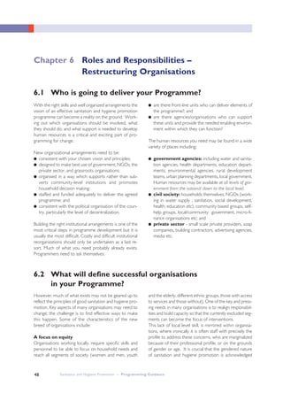 Sanitation and Hygiene Promotion – Programming Guidance48
6.2 What will define successful organisations
in your Programme?
With the right skills and well organized arrangements the
vision of an effective sanitation and hygiene promotion
programme can become a reality on the ground. Work-
ing out which organisations should be involved, what
they should do, and what support is needed to develop
human resources is a critical and exciting part of pro-
gramming for change.
New organizational arrangements need to be:
● consistent with your chosen vision and principles;
● designed to make best use of government, NGOs, the
private sector, and grassroots organisations;
● organised in a way which supports rather than sub-
verts community-level institutions and promotes
household decision making;
● staffed and funded adequately to deliver the agreed
programme; and
● consistent with the political organisation of the coun-
try, particularly the level of decentralization.
Building the right institutional arrangements is one of the
most critical steps in programme development but it is
usually the most difficult. Costly and difficult institutional
reorganizations should only be undertaken as a last re-
sort. Much of what you need probably already exists.
Programmers need to ask themselves:
● are there front-line units who can deliver elements of
the programme?; and
● are there agencies/organisations who can support
these units and provide the needed enabling environ-
ment within which they can function?
The human resources you need may be found in a wide
variety of places including:
● government agencies: including water and sanita-
tion agencies, health departments, education depart-
ments, environmental agencies, rural development
teams, urban planning departments, local government.
Human resources may be available at all levels of gov-
ernment from the national down to the local level;
● civil society: households themselves, NGOs (work-
ing in water supply , sanitation, social development,
health, education etc), community based groups, self-
help groups, local/community government, micro-fi-
nance organisations etc; and
● private sector - small scale private providers, soap
companies, building contractors, advertising agencies,
media etc.
However, much of what exists may not be geared up to
reflect the principles of good sanitation and hygiene pro-
motion. Key aspects of many organisations may need to
change; the challenge is to find effective ways to make
this happen. Some of the characteristics of the new
breed of organisations include:
A focus on equity
Organisations working locally, require specific skills and
personnel to be able to focus on household needs and
reach all segments of society (women and men, youth
and the elderly, different ethnic groups, those with access
to services and those without). One of the key and press-
ing needs in many organisations is to realign responsibil-
ities and build capacity so that the currently excluded seg-
ments can become the focus of interventions.
This lack of local level skill, is mirrored within organisa-
tions, where ironically it is often staff with precisely the
profile to address these concerns, who are marginalized
because of their professional profile, or on the grounds
of gender or age. It is crucial that the gendered nature
of sanitation and hygiene promotion is acknowledged
6.1 Who is going to deliver your Programme?
Chapter 6 Roles and Responsibilities –
Restructuring Organisations
 