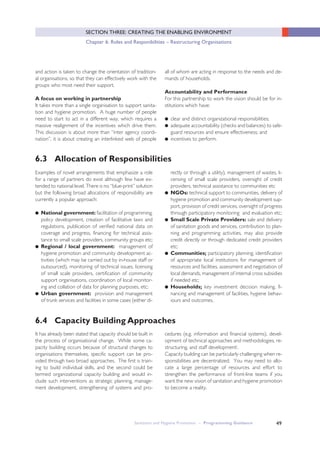 49
SECTION THREE: CREATING THE ENABLING ENVIRONMENT
Chapter 6: Roles and Responibilities – Restructuring Organisations
6.3 Allocation of Responsibilities
6.4 Capacity Building Approaches
and action is taken to change the orientation of tradition-
al organisations, so that they can effectively work with the
groups who most need their support.
A focus on working in partnership
It takes more than a single organisation to support sanita-
tion and hygiene promotion. A huge number of people
need to start to act in a different way, which requires a
massive realignment of the incentives which drive them.
This discussion is about more than “inter agency coordi-
nation”, it is about creating an interlinked web of people
all of whom are acting in response to the needs and de-
mands of households.
Accountability and Performance
For this partnership to work the vision should be for in-
stitutions which have:
● clear and distinct organizational responsibilities;
● adequate accountability (checks and balances) to safe-
guard resources and ensure effectiveness; and
● incentives to perform.
Examples of novel arrangements that emphasize a role
for a range of partners do exist although few have ex-
tended to national level. There is no “blue-print” solution
but the following broad allocations of responsibility are
currently a popular approach:
● National government: facilitation of programming,
policy development, creation of facilitative laws and
regulations, publication of verified national data on
coverage and progress, financing for technical assis-
tance to small scale providers, community groups etc;
● Regional / local government: management of
hygiene promotion and community development ac-
tivities (which may be carried out by in-house staff or
outsourced), monitoring of technical issues, licensing
of small scale providers, certification of community
support organisations, coordination of local monitor-
ing and collation of data for planning purposes, etc;
● Urban government: provision and management
of trunk services and facilities in some cases (either di-
rectly or through a utility), management of wastes, li-
censing of small scale providers, oversight of credit
providers, technical assistance to communities etc
● NGOs: technical support to communities, delivery of
hygiene promotion and community development sup-
port, provision of credit services, oversight of progress
through participatory monitoring and evaluation etc;
● Small Scale Private Providers: sale and delivery
of sanitation goods and services, contribution to plan-
ning and programming activities, may also provide
credit directly or through dedicated credit providers
etc;
● Communities; participatory planning, identification
of appropriate local institutions for management of
resources and facilities, assessment and negotiation of
local demands, management of internal cross subsidies
if needed etc;
● Households; key investment decision making, fi-
nancing and management of facilities, hygiene behav-
iours and outcomes.
It has already been stated that capacity should be built in
the process of organisational change. While some ca-
pacity building occurs because of structural changes to
organisations themselves, specific support can be pro-
vided through two broad approaches. The first is train-
ing to build individual skills, and the second could be
termed organizational capacity building and would in-
clude such interventions as strategic planning, manage-
ment development, strengthening of systems and pro-
cedures (e.g. information and financial systems), devel-
opment of technical approaches and methodologies, re-
structuring, and staff developmenti.
Capacity building can be particularly challenging when re-
sponsibilities are decentralized. You may need to allo-
cate a large percentage of resources and effort to
strengthen the performance of front-line teams if you
want the new vision of sanitation and hygiene promotion
to become a reality.
Sanitation and Hygiene Promotion – Programming Guidance
 