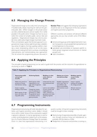 Sanitation and Hygiene Promotion – Programming Guidance50
Organisational change can be costly, time consuming and,
if handled badly, deeply dispiriting for staff and the gen-
eral public alike. While managers in the private sector
can take unilateral decisions and act rapidly, this is rarely
possible in the public sector. Change may have to occur
within the context of complex public- service rules and
regulations. Organisational changes may only be possi-
ble once wider policy/ legal changes have been made.
Most commentators agree that the best approach to or-
ganizational change involves eight broad steps: establish-
ing a sense of urgency, forming a guiding coalition, creat-
ing a vision, empowering others to act on the vision,
planning and creating short-term successes, consolidating
improvements; and institutionalizing new approaches.
This list echoes the programming process discussed in
Section Two and suggests that reshaping organisations
should be seen as an integral part of the new sanitation
and hygiene promotion programme.
Different countries and contexts will demand different
approaches, but you may consider some of the follow-
ing tools:
● formal working groups at the highest level which main-
tain transparency, ensure people feel represented and
to lend legitimacy to the process;
● specialized sub-committees to represent specific in-
terest groups (organized around services or interest
groups); and
● wide consultation.
6.5 Managing the Change Process
The principles of good programming can be used ot guide both the process and the outcome of organizational re-
structuring as shown in Table 9.
6.6 Applying the Principles
6.7 Programming Instruments
Table 9: Applying the Principles to Organisational Restructuring
Maximising public
and private
benefits
Reflect the central im-
portance of house-
hold decision making
Invest in capacity
building at local levels.
Build capacity of regu-
lators and others set-
ting public policy
Achieving Equity
Build capacity within
organisations to en-
gage with all segments
of society
Change the orienta-
tion of traditional or-
ganisations to reflect
the gendered nature
of sanitation and hy-
giene promotion
Building on what
exists and is in
demand
Understand the exist-
ing institutional land-
scape
Look at non-tradition-
al actors (small scale
independent pro-
viders, voluntary or-
ganisations etc) while
analyzing organisa-
tions
Making use of prac-
tical partnerships
Establish organisations
which have: clear re-
sponsibilities; ade-
quate accountability;
and incentives to per-
form.
Building capacity
as part of the
process
Invest in capacity
building and managing
the change process.
Allocate resources
for this up front
Organisational restructuring will rarely take place for san-
itation and hygiene promotion alone. Ideally it should
occur within a wider review of how social sector support
in general is delivered. It may be appropriate to wait for
a wider social development catalyst (such as the prepara-
tion of a Poverty Reduction Strategy Paper for example).
Once it is clear that organizational restructuring is re-
quired a number of long term programming instruments
could be brought to bear including:
● Restructuring of organizational profiles of public agen-
cies, through proactive hiring and redundancies, to
gradually shift the balance of skills;
● Realignment of resources and priorities in training or-
 