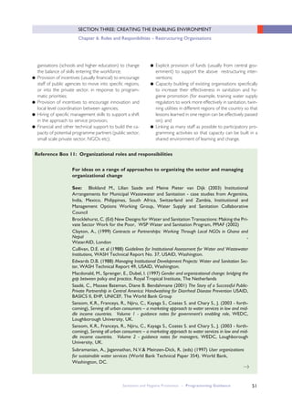 51
SECTION THREE: CREATING THE ENABLING ENVIRONMENT
Chapter 6: Roles and Responibilities – Restructuring Organisations
ganisations (schools and higher education) to change
the balance of skills entering the workforce;
● Provision of incentives (usually financial) to encourage
staff of public agencies to move into specific regions,
or into the private sector, in response to program-
matic priorities;
● Provision of incentives to encourage innovation and
local level coordination between agencies;
● Hiring of specific management skills to support a shift
in the approach to service provision;
● Financial and other technical support to build the ca-
pacity of potential programme partners (public sector,
small scale private sector, NGOs etc);
● Explicit provision of funds (usually from central gov-
ernment) to support the above restructuring inter-
ventions;
● Capacity building of existing organisations specifically
to increase their effectiveness in sanitation and hy-
giene promotion (for example, training water supply
regulators to work more effectively in sanitation, twin-
ning utilities in different regions of the country so that
lessons learned in one region can be effectively passed
on); and
● Linking as many staff as possible to participatory pro-
gramming activities so that capacity can be built in a
shared environment of learning and change.
For ideas on a range of approaches to organizing the sector and managing
organizational change
See: Blokland M., Lilian Saade and Meine Pieter van Dijk (2003) Institutional
Arrangements for Municipal Wastewater and Sanitation - case studies from Argentina,
India, Mexico, Philippines, South Africa, Switzerland and Zambia, Institutional and
Management Options Working Group, Water Supply and Sanitation Collaborative
Council
Brocklehurst, C. (Ed) New Designs for Water and Sanitation Transactions: Making the Pri-
vate Sector Work for the Poor, WSP Water and Sanitation Program, PPIAF (2002)
Clayton, A., (1999) Contracts or Partnerships: Working Through Local NGOs in Ghana and
Nepal ,
WaterAID, London
Cullivan, D.E. et al (1988) Guidelines for Institutional Assessment for Water and Wastewater
Institutions, WASH Technical Report No. 37, USAID, Washington.
Edwards D.B. (1988) Managing Institutional Development Projects: Water and Sanitation Sec-
tor, WASH Technical Report 49, USAID, Washington.
Macdonald, M., Sprenger, E., Dubel, I. (1997) Gender and organizational change: bridging the
gap between policy and practice. Royal Tropical Institute, The Netherlands
Saadé, C., Massee Bateman, Diane B. Bendahmane (2001) The Story of a Successful Public-
Private Partnership in Central America: Handwashing for Diarrheal Disease Prevention USAID,
BASICS II, EHP, UNICEF, The World Bank Group
Sansom, K.R., Franceys, R., Njiru, C., Kayaga S., Coates S. and Chary S., J. (2003 - forth-
coming), Serving all urban consumers – a marketing approach to water services in low and mid-
dle income countries. Volume 1 - guidance notes for government’s enabling role, WEDC,
Loughborough University, UK.
Sansom, K.R., Franceys, R., Njiru, C., Kayaga S., Coates S. and Chary S., J. (2003 - forth-
coming), Serving all urban consumers – a marketing approach to water services in low and mid-
dle income countries. Volume 2 - guidance notes for managers, WEDC, Loughborough
University, UK.
Subramanian, A., Jagannathan, N.V.& Meinzen-Dick, R. (eds) (1997) User organizations
for sustainable water services (World Bank Technical Paper 354). World Bank,
Washington, DC.
Reference Box 11: Organizational roles and responsibilities
Sanitation and Hygiene Promotion – Programming Guidance
>
 