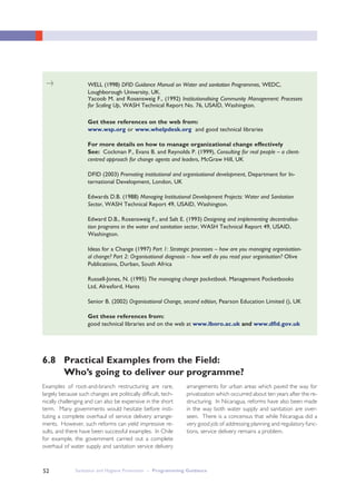 Sanitation and Hygiene Promotion – Programming Guidance52
WELL (1998) DFID Guidance Manual on Water and sanitation Programmes, WEDC,
Loughborough University, UK.
Yacoob M. and Rosensweig F., (1992) Institutionalising Community Management: Processes
for Scaling Up, WASH Technical Report No. 76, USAID, Washington.
Get these references on the web from:
www.wsp.org or www.whelpdesk.org and good technical libraries
For more details on how to manage organizational change effectively
See: Cockman P., Evans B. and Reynolds P. (1999), Consulting for real people – a client-
centred approach for change agents and leaders, McGraw Hill, UK
DFID (2003) Promoting institutional and organisational development, Department for In-
ternational Development, London, UK
Edwards D.B. (1988) Managing Institutional Development Projects: Water and Sanitation
Sector, WASH Technical Report 49, USAID, Washington.
Edward D.B., Rosensweig F., and Salt E. (1993) Designing and implementing decentralisa-
tion programs in the water and sanitation sector, WASH Technical Report 49, USAID,
Washington.
Ideas for a Change (1997) Part 1: Strategic processes – how are you managing organisation-
al change? Part 2: Organisational diagnosis – how well do you read your organisation? Olive
Publications, Durban, South Africa
Russell-Jones, N. (1995) The managing change pocketbook. Management Pocketbooks
Ltd, Alresford, Hants
Senior B. (2002) Organisational Change, second edition, Pearson Education Limited (), UK
Get these references from:
good technical libraries and on the web at www.lboro.ac.uk and www.dfid.gov.uk
Examples of root-and-branch restructuring are rare,
largely because such changes are politically difficult, tech-
nically challenging and can also be expensive in the short
term. Many governments would hesitate before insti-
tuting a complete overhaul of service delivery arrange-
ments. However, such reforms can yield impressive re-
sults, and there have been successful examples. In Chile
for example, the government carried out a complete
overhaul of water supply and sanitation service delivery
arrangements for urban areas which paved the way for
privatization which occurred about ten years after the re-
structuring. In Nicaragua, reforms have also been made
in the way both water supply and sanitation are over-
seen. There is a concensus that while Nicaragua did a
very good job of addressing planning and regulatory func-
tions, service delivery remains a problem.
6.8 Practical Examples from the Field:
Who’s going to deliver our programme?
>
 