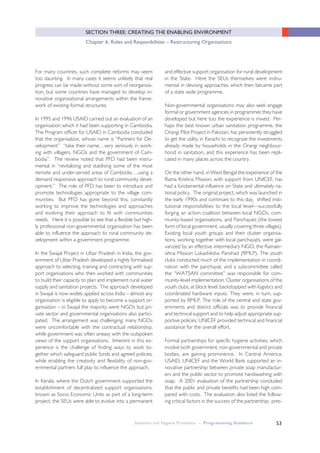 53
SECTION THREE: CREATING THE ENABLING ENVIRONMENT
Chapter 6: Roles and Responibilities – Restructuring Organisations
For many countries, such complete reforms may seem
too daunting. In many cases it seems unlikely that real
progress can be made without some sort of reorganiza-
tion, but some countries have managed to develop in-
novative organizational arrangements within the frame-
work of existing formal structures.
In 1995 and 1996 USAID carried out an evaluation of an
organisation which it had been supporting in Cambodia.
The Program officer for USAID in Cambodia concluded
that the organisation, whose name is “Partners for De-
velopment” “take their name…very seriously in work-
ing with villagers, NGOs and the government of Cam-
bodia”. The review noted that PFD had been instru-
mental in “revitalizing and stablising some of the most
remote and under-served areas of Cambodia….using a
demand responsive approach to rural community devel-
opment.” The role of PFD has been to introduce and
promote technologies appropriate to the village com-
munities. But PFD has gone beyond this, constantly
working to improve the technologies and approaches
and evolving their approach to fit with communities
needs. Here it is possible to see that a flexible but high-
ly professional non-governmental organisation has been
able to influence the approach to rural community de-
velopment within a government programme.
In the Swajal Project in Uttar Pradesh in India, the gov-
ernment of Uttar Pradesh developed a highly formalised
approach to selecting, training and contracting with sup-
port organisations who then worked with communities
to build their capacity to plan and implement rural water
supply and sanitation projects. The approach developed
in Swajal is now widely applied across India – almost any
organisation is eligible to apply to become a support or-
ganisation – in Swajal the majority were NGOs but pri-
vate sector and governmental organisations also partici-
pated. The arrangement was challenging; many NGOs
were uncomfortable with the contractual relationship,
while government was often uneasy with the outspoken
views of the support organisations. Inherent in this ex-
perience is the challenge of finding ways to work to-
gether which safeguard public funds and agreed policies,
while enabling the creativity and flexibility of non-gov-
ernmental partners full play to influence the approach.
In Kerala, where the Dutch government supported the
establishment of decentralized support organisations,
known as Socio Economic Units as part of a long-term
project, the SEUs were able to evolve into a permanent
and effective support organisation for rural development
in the State. Here the SEUs themselves were instru-
mental in devising approaches which then became part
of a state wide programme.
Non-governmental organisations may also seek engage
formal or government agencies in programmes they have
developed but here too the experience is mixed. Per-
haps the best known urban sanitation programme, the
Orangi Pilot Project in Pakistan, has persistently struggled
to get the utility in Karachi to recognize the investments
already made by households in the Orangi neighbour-
hood in sanitation, and this experience has been repli-
cated in many places across the country.
On the other hand, in West Bengal the experience of the
Rama Krishna Mission, with support from UNICEF, has
had a fundamental influence on State and ultimately na-
tional policy. The original project, which was launched in
the early 1990s and continues to this day, shifted insti-
tutional responsibilities to the local level—successfully
forging an action coalition between local NGOs, com-
munity-based organisations, and Panchayats (the lowest
form of local government, usually covering three villages).
Existing local youth groups and their cluster organisa-
tions, working together with local panchayats, were gal-
vanized by an effective intermediary NGO, the Ramakr-
ishna Mission Lokashiksha Parishad (RMLP). The youth
clubs conducted much of the implementation in coordi-
nation with the panchayat, and a subcommittee called
the “WATSAN committee” was responsible for com-
munity-level implementation. Cluster organisations of the
youth clubs, at block level, backstopped with logistics and
coordinated hardware inputs. They were, in turn, sup-
ported by RMLP. The role of the central and state gov-
ernments and district officials was to provide financial
and technical support and to help adjust appropriate sup-
portive policies. UNICEF provided technical and financial
assistance for the overall effort.
Formal partnerships for specific hygiene activities, which
involve both government, non-governmental and private
bodies, are gaining prominence. In Central America,
USAID, UNICEF and the World Bank supported an in-
novative partnership between private soap manufactur-
ers and the public sector to promote handwashing with
soap. A 2001 evaluation of the partnership concluded
that the public and private benefits had been high com-
pared with costs. The evaluation also listed the follow-
ing critical factors in the success of the partnership; pres-
Sanitation and Hygiene Promotion – Programming Guidance
 