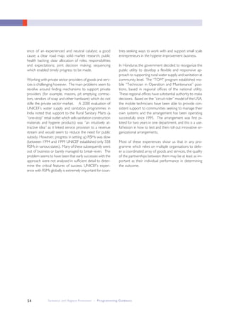 Sanitation and Hygiene Promotion – Programming Guidance54
ence of an experienced and neutral catalyst; a good
cause; a clear road map; solid market research; public
health backing; clear allocation of roles, responsibilities
and expectations; joint decision making; sequencing
which enabled timely progress to be made.
Working with private sector providers of goods and serv-
ices is challenging however. The main problems seem to
revolve around finding mechanisms to support private
providers (for example, masons, pit emptying contrac-
tors, vendors of soap and other hardware) which do not
stifle the private sector market. A 2000 evaluation of
UNICEF’s water supply and sanitation programmes in
India noted that support to the Rural Sanitary Marts (a
“one-stop” retail outlet which sells sanitation construction
materials and hygiene products) was “an intuitively at-
tractive idea” as it linked service provision to a revenue
stream and would seem to reduce the need for public
subsidy. However, progress in setting up RSMs was slow
(between 1994 and 1999 UNICEF established only 558
RSMs in various states). Many of these subsequently went
out of business or barely managed to break–even. The
problem seems to have been that early successes with the
approach were not analysed in sufficient detail to deter-
mine the critical features of success. UNICEF’s experi-
ence with RSMs globally is extremely important for coun-
tries seeking ways to work with and support small scale
entrepreneurs in the hygiene improvement business.
In Honduras the government decided to reorganize the
public utility to develop a flexible and responsive ap-
proach to supporting rural water supply and sanitation at
community level. The “TOM” program established mo-
bile “Technician in Operation and Maintenance” posi-
tions, based in regional offices of the national utility.
These regional offices have substantial authority to make
decisions. Based on the “circuit rider” model of the USA,
the mobile technicians have been able to provide con-
sistent support to communities seeking to manage their
own systems and the arrangement has been operating
successfully since 1995. The arrangement was first pi-
loted for two years in one department, and this is a use-
ful lesson in how to test and then roll out innovative or-
ganizational arrangements.
Most of these experiences show us that in any pro-
gramme which relies on multiple organisations to deliv-
er a coordinated array of goods and services, the quality
of the partnerships between them may be at least as im-
portant as their individual performance in determining
the outcome.
 