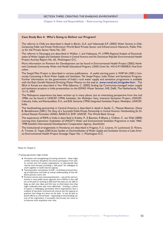 55
SECTION THREE: CREATING THE ENABLING ENVIRONMENT
Chapter 6: Roles and Responibilities – Restructuring Organisations
Case Study Box 4: Who’s Going to Deliver our Program?
The reforms in Chile are described in detail in Bitrán, G.A. and Valenzuela E.P. (2003) Water Services in Chile:
Comparing Public and Private Performance World Bank Private Sector and Infrastructure Network, Public Poli-
cy for the Private Sector Note No. 255
The reforms in Nicaragua are described in Walker, I. and Velásquez, M. (1999) Regional Analysis of Decentrali-
sation of Water Supply and Sanitation Services in Central America and the Dominican Republic Environmental Health
Project Activity Report No. 65, Washington D.C.
More information on Partners for Development can be found in Environmental Health Project (2002) North-
east Cambodia Community Water and Health Educational Program, USAID Grant No. 442-G-97-00008-0, Final Eval-
uation.
The Swajal Pilot Project is described in various publications. A useful starting point is WSP-SA (2001) Com-
munity Contracting in Rural Water Supply and Sanitation: The Swajal Project, India Water and Sanitation Program.
Further information on the government of India’s rural water supply and sanitation programme is available
with the Rajiv Gandhi National Drinking Water Mission on the web at www.rural.nic.in/rgndw.htm . The
SEUs in Kerala are described in Van Wijk-Sijbesma, C. (2003) Scaling Up Community-managed water supply
and sanitation projects in India presentation to the IDPAD Water Seminar, IHE, Delft, The Netherlands, May
12-13, 2003
The Midnapore experience has been written up in many places, but an interesting perspective from the mid
1990s can be found in UNICEF (1994) Sanitation, the Medinipur Story, Intensive Sanitation Project, UNICEF-
Calcutta, India, and Ramasubban, K.S., and B.B. Samanta (1994) Integrated Sanitation Project, Medinipur, UNICEF,
India.
The handwashing partnership in Central America is described in detail in Saadé, C., Massee Bateman, Diane
B. Bendahmane (2001) The Story of a Successful Public-Private Partnership in Central America: Handwashing for Di-
arrheal Disease Prevention USAID, BASICS II, EHP, UNICEF, The World Bank Group
The experience of RSMs in India is described in Kolsky, P., E Bauman, R Bhatia, J. Chilton, C. van Wijk (2000)
Learning from Experience: Evalutaiton of UNICEF”s Water and Environmental Sanitation Programme in India 1966-
1998 Swedish International Development Cooperation Agency, Stockholm
The institutional arrangements in Honduras are described in Fragano, F.,C. Linares, H. Lockwood, D. Rivera,
A. Trevett, G. Yepes (2001)Case Studies on Decentralisation of Water Supply and Sanitation Services in Latin Amer-
ica Environmental Health Project Strategic Paper No. 1, Washington D.C.
Notes for Chapter 6
i Training approaches might include:
● Formation and strengthening of training networks – these might
involve numerous disciplines and attract participation from pub-
lic, private and civil society organisations, or alternatively they
may be more focused, providing a “safe space” for colleagues to
work together to build internal capacity;
● Twinning and/or secondment of staff – to facilitate practical shar-
ing of experience and build up mutual understanding of how dif-
ferent partners work; and
● Formal in-service and continuing education – one of the real con-
straints in many public sector agencies and in NGOs is that staff
are so focused on working at field level that they are not able to
keep up with new ideas and find time to think about how they
might undertake their jobs more effectively. Creating a culture
of inquiry is challenging, particularly where organisations have a
tradition of top-down command and control, but the capacity to
question how things are done can be built. It may be best to
launch efforts at a formal level – responding to the prevailing cul-
ture of the organisation, if successful, the process can move on
to become more acquisitive over time.
Sanitation and Hygiene Promotion – Programming Guidance
 