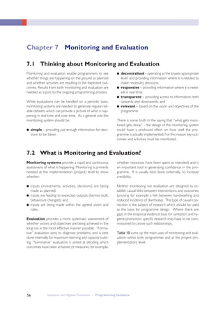 Sanitation and Hygiene Promotion – Programming Guidance56
7.2 What is Monitoring and Evaluation?
Monitoring and evaluation enable programmers to see
whether things are happening on the ground as planned
and whether activities are resulting in the expected out-
comes. Results from both monitoring and evaluation are
needed as inputs to the ongoing programming process.
While evaluations can be handled on a periodic basis,
monitoring systems are needed to generate regular reli-
able datasets which can provide a picture of what is hap-
pening in real time and over time. As a general rule the
monitoring system should be:
● simple – providing just enough information for deci-
sions to be taken;
Monitoring systems provide a rapid and continuous
assessment of what is happening. Monitoring is primarily
needed at the implementation (project) level to show
whether:
● inputs (investments, activities, decisions) are being
made as planned;
● inputs are leading to expected outputs (latrines built,
behaviours changed); and
● inputs are being made within the agreed vision and
rules.
Evaluation provides a more systematic assessment of
whether visions and objectives are being achieved in the
long run in the most effective manner possible. “Forma-
tive” evaluation aims to diagnose problems, and is best
done internally for maximum learning and capacity build-
ing. “Summative” evaluation is aimed at deciding which
outcomes have been achieved (it measures, for example,
whether resources have been spent as intended) and is
an important tool in generating confidence in the pro-
gramme. It is usually best done externally, to increase
credibility.
Neither monitoring nor evaluation are designed to es-
tablish causal links between interventions and outcomes
(proving for example a link between handwashing and
reduced incidence of diarrhoea). This type of causal con-
nection is the subject of research which should be used
as the basis for programme design. Where there are
gaps in the empirical evidence base for sanitation and hy-
giene promotion, specific research may have to be com-
missioned to prove such relationships.
Table 10 sums up the main uses of monitoring and eval-
uation within both programmes and at the project (im-
plementation) level.
● decentralised - operating at the lowest appropriate
level and providing information where it is needed to
make necessary decisions;
● responsive – providing information where it is need-
ed in real time;
● transparent – providing access to information both
upwards and downwards; and
● relevant – based on the vision and objectives of the
programme.
There is some truth in the saying that “what gets moni-
tored, gets done” – the design of the monitoring system
could have a profound effect on how well the pro-
gramme is actually implemented. For this reason key out-
comes and activities must be monitored.
7.1 Thinking about Monitoring and Evaluation
Chapter 7 Monitoring and Evaluation
 